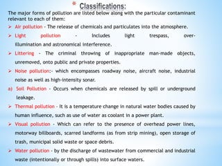The major forms of pollution are listed below along with the particular contaminant
relevant to each of them:
 Air pollution - The release of chemicals and particulates into the atmosphere.
 Light pollution - Includes light trespass, over-
illumination and astronomical interference.
 Littering - The criminal throwing of inappropriate man-made objects,
unremoved, onto public and private properties.
 Noise pollution:- which encompasses roadway noise, aircraft noise, industrial
noise as well as high-intensity sonar.
a) Soil Pollution - Occurs when chemicals are released by spill or underground
leakage.
 Thermal pollution – It is a temperature change in natural water bodies caused by
human influence, such as use of water as coolant in a power plant.
 Visual pollution - Which can refer to the presence of overhead power lines,
motorway billboards, scarred landforms (as from strip mining), open storage of
trash, municipal solid waste or space debris.
 Water pollution - by the discharge of wastewater from commercial and industrial
waste (intentionally or through spills) into surface waters.
*
 