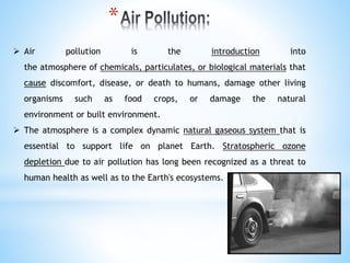  Air pollution is the introduction into
the atmosphere of chemicals, particulates, or biological materials that
cause discomfort, disease, or death to humans, damage other living
organisms such as food crops, or damage the natural
environment or built environment.
 The atmosphere is a complex dynamic natural gaseous system that is
essential to support life on planet Earth. Stratospheric ozone
depletion due to air pollution has long been recognized as a threat to
human health as well as to the Earth's ecosystems.
*
 