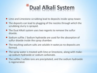*
 Lime and Limestone scrubbing lead to deposits inside spray tower.
 The deposits can lead to plugging of the nozzles through which the
scrubbing slurry is sprayed.
 The Dual Alkali system uses two regents to remove the sulfur
dioxide.
 Sodium sulfite / Sodium hydroxide are used for the absorption of
sulfur dioxide inside the spray chamber.
 The resulting sodium salts are soluble in water,so no deposits are
formed.
 The spray water is treated with lime or limestone, along with make-
up sodium hydroxide or sodium carbonate.
 The sulfite / sulfate ions are precipitated, and the sodium hydroxide
is regenerated.
 