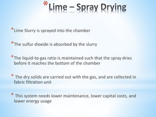 *
*Lime Slurry is sprayed into the chamber
*The sulfur dioxide is absorbed by the slurry
*The liquid-to-gas ratio is maintained such that the spray dries
before it reaches the bottom of the chamber
* The dry solids are carried out with the gas, and are collected in
fabric filtration unit
* This system needs lower maintenance, lower capital costs, and
lower energy usage
 