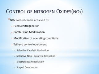 *NOx control can be achieved by:
 Fuel Denitrogenation
 Combustion Modification
 Modification of operating conditions
 Tail-end control equipment
 Selective Catalytic Reduction
 Selective Non - Catalytic Reduction
 Electron Beam Radiation
 Staged Combustion
CONTROL OF NITROGEN OXIDES(NOX)
 