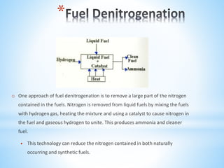 *
o One approach of fuel denitrogenation is to remove a large part of the nitrogen
contained in the fuels. Nitrogen is removed from liquid fuels by mixing the fuels
with hydrogen gas, heating the mixture and using a catalyst to cause nitrogen in
the fuel and gaseous hydrogen to unite. This produces ammonia and cleaner
fuel.
 This technology can reduce the nitrogen contained in both naturally
occurring and synthetic fuels.
 