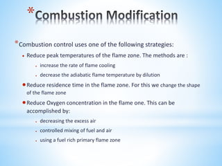*
*Combustion control uses one of the following strategies:
 Reduce peak temperatures of the flame zone. The methods are :
 increase the rate of flame cooling
 decrease the adiabatic flame temperature by dilution
Reduce residence time in the flame zone. For this we change the shape
of the flame zone
Reduce Oxygen concentration in the flame one. This can be
accomplished by:
 decreasing the excess air
 controlled mixing of fuel and air
 using a fuel rich primary flame zone
 