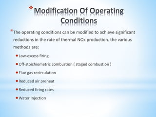 *
*The operating conditions can be modified to achieve significant
reductions in the rate of thermal NOx production. the various
methods are:
Low-excess firing
Off-stoichiometric combustion ( staged combustion )
Flue gas recirculation
Reduced air preheat
Reduced firing rates
Water Injection
 