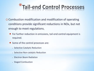 *
oCombustion modification and modification of operating
conditions provide significant reductions in NOx, but not
enough to meet regulations.
 For further reduction in emissions, tail-end control equipment is
required.
 Some of the control processes are:
 Selective Catalytic Reduction
 Selective Non-catalytic Reduction
 Electron Beam Radiation
 Staged Combustion
 