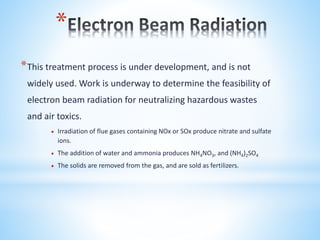 *
*This treatment process is under development, and is not
widely used. Work is underway to determine the feasibility of
electron beam radiation for neutralizing hazardous wastes
and air toxics.
 Irradiation of flue gases containing NOx or SOx produce nitrate and sulfate
ions.
 The addition of water and ammonia produces NH4NO3, and (NH4)2SO4
 The solids are removed from the gas, and are sold as fertilizers.
 