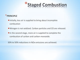 *
*PRINCIPLE
Initially, less air is supplied to bring about incomplete
combustion
Nitrogen is not oxidized. Carbon particles and CO are released.
In the second stage, more air is supplied to complete the
combustion of carbon and carbon monoxide.
30% to 50% reductions in NOx emissions are achieved.
 