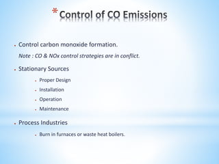 *
 Control carbon monoxide formation.
Note : CO & NOx control strategies are in conflict.
 Stationary Sources
 Proper Design
 Installation
 Operation
 Maintenance
 Process Industries
 Burn in furnaces or waste heat boilers.
 
