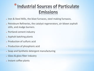 *
 Iron & Steel Mills, the blast furnaces, steel making furnaces.
 Petroleum Refineries, the catalyst regenerators, air-blown asphalt
stills, and sludge burners.
 Portland cement industry
 Asphalt batching plants
 Production of sulfuric acid
 Production of phosphoric acid
 Soap and Synthetic detergent manufacturing
 Glass & glass fiber industry
 Instant coffee plants
 