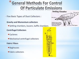 *
* Five Basic Types of Dust Collectors :
Gravity and Momentum collectors
Settling chambers, louvers, baffle chambers
Centrifugal Collectors
Cyclones
Mechanical centrifugal collectors
Fabric Filters
Baghouses
Fabric collectors
 