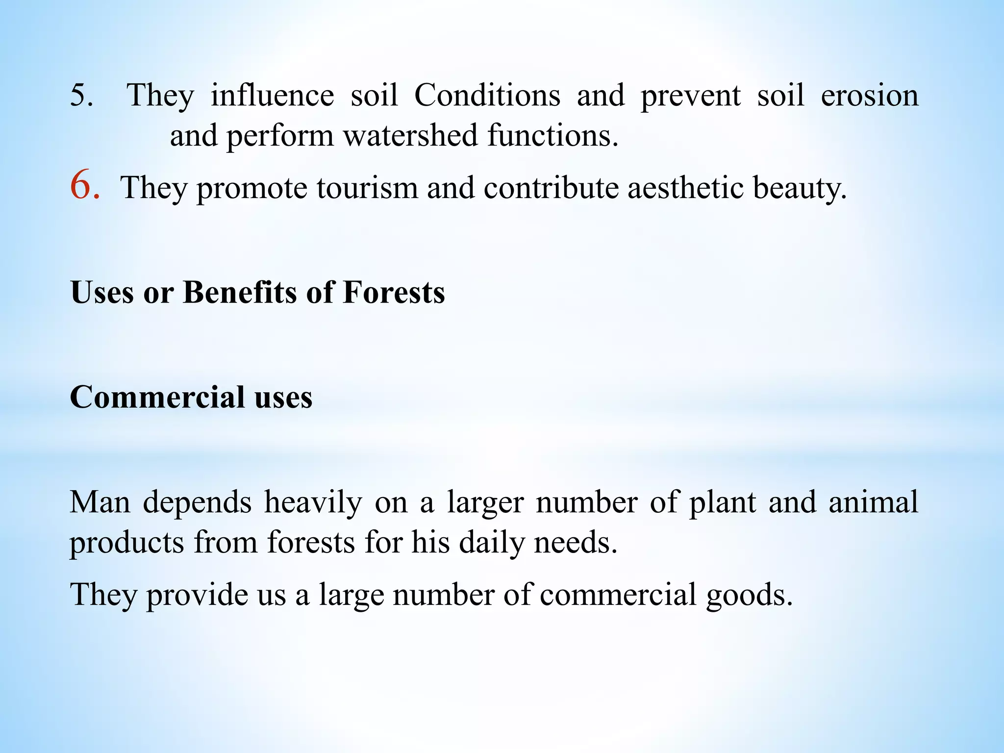 5. They influence soil Conditions and prevent soil erosion
and perform watershed functions.
6. They promote tourism and contribute aesthetic beauty.
Uses or Benefits of Forests
Commercial uses
Man depends heavily on a larger number of plant and animal
products from forests for his daily needs.
They provide us a large number of commercial goods.
 