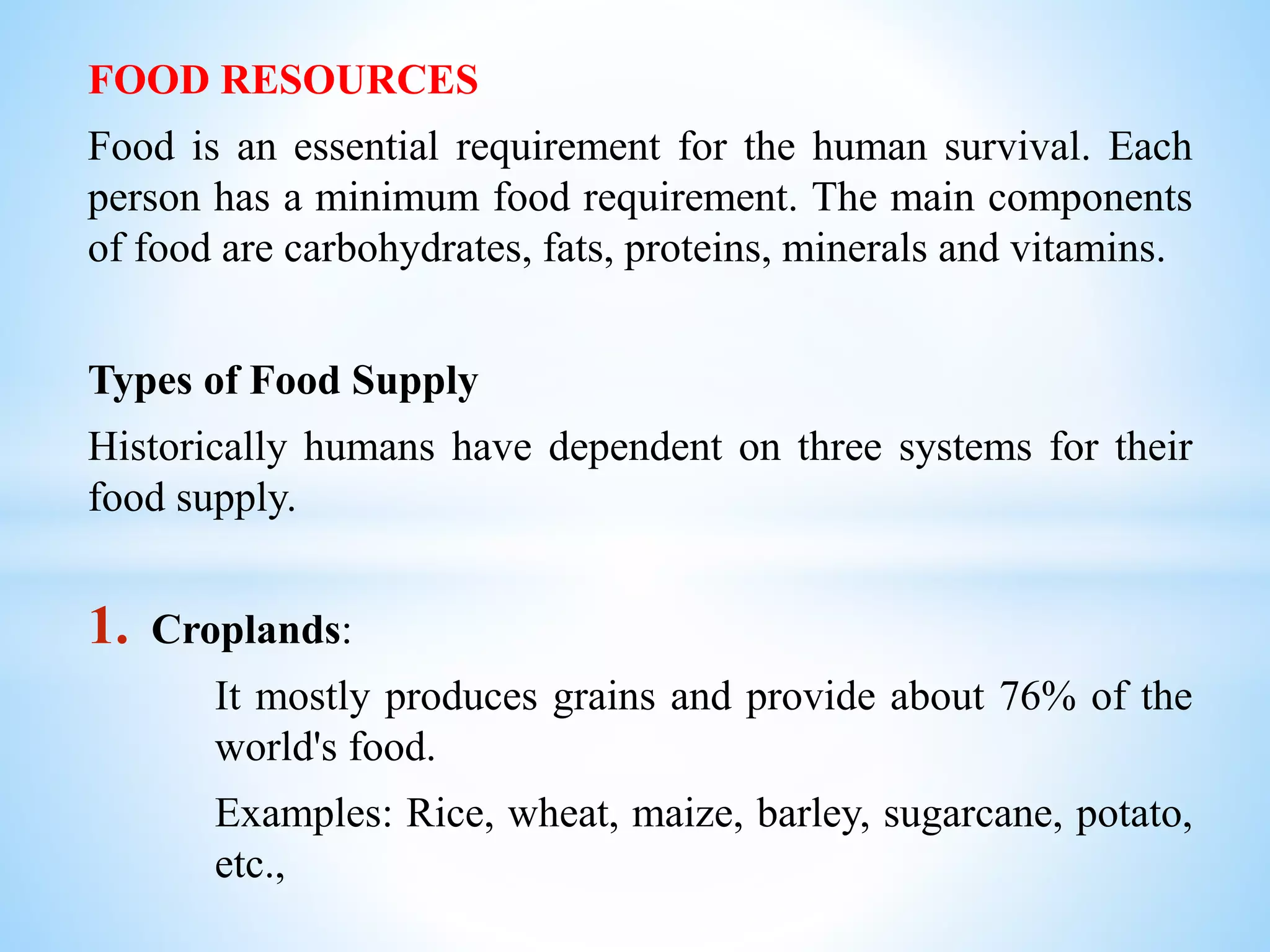 FOOD RESOURCES
Food is an essential requirement for the human survival. Each
person has a minimum food requirement. The main components
of food are carbohydrates, fats, proteins, minerals and vitamins.
Types of Food Supply
Historically humans have dependent on three systems for their
food supply.
1. Croplands:
It mostly produces grains and provide about 76% of the
world's food.
Examples: Rice, wheat, maize, barley, sugarcane, potato,
etc.,
 