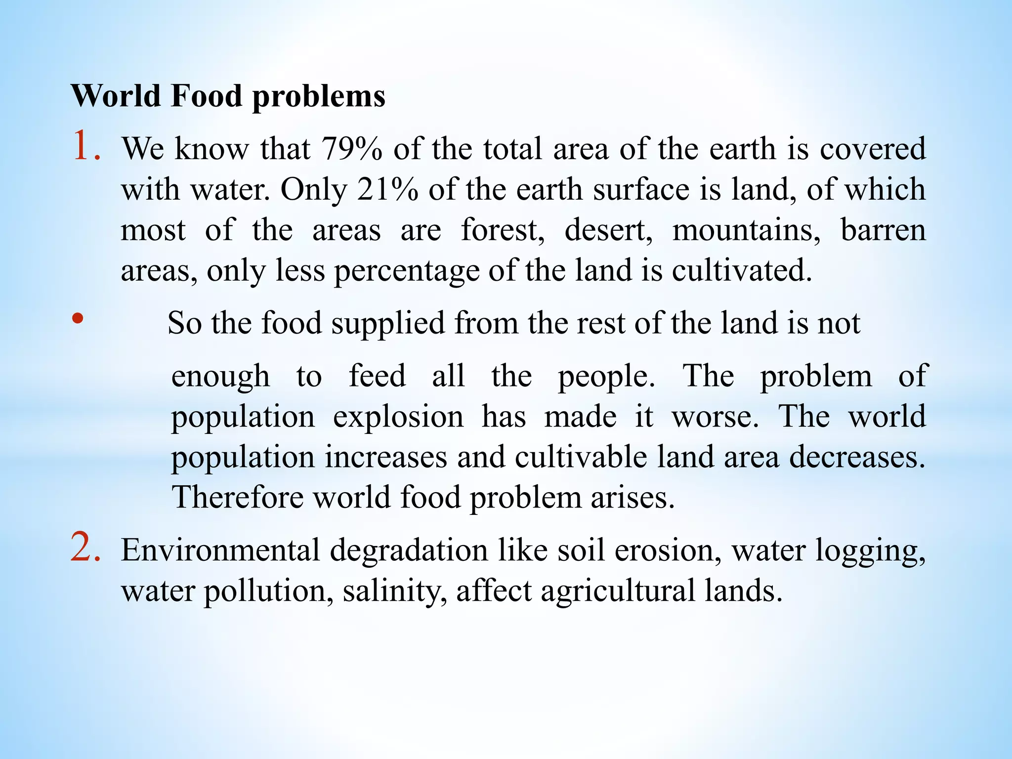 World Food problems
1. We know that 79% of the total area of the earth is covered
with water. Only 21% of the earth surface is land, of which
most of the areas are forest, desert, mountains, barren
areas, only less percentage of the land is cultivated.
• So the food supplied from the rest of the land is not
enough to feed all the people. The problem of
population explosion has made it worse. The world
population increases and cultivable land area decreases.
Therefore world food problem arises.
2. Environmental degradation like soil erosion, water logging,
water pollution, salinity, affect agricultural lands.
 