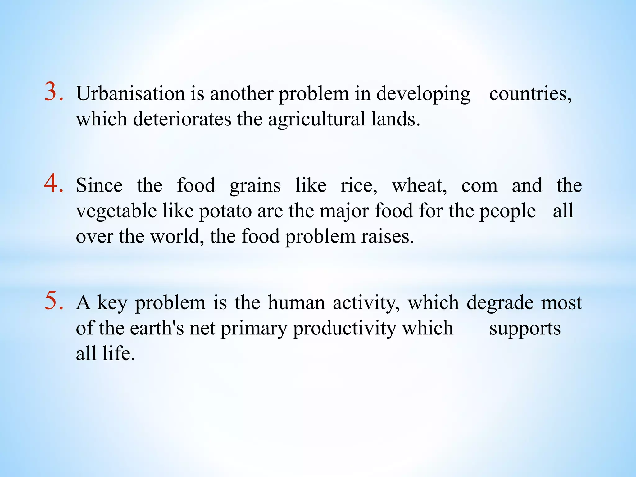 3. Urbanisation is another problem in developing countries,
which deteriorates the agricultural lands.
4. Since the food grains like rice, wheat, com and the
vegetable like potato are the major food for the people all
over the world, the food problem raises.
5. A key problem is the human activity, which degrade most
of the earth's net primary productivity which supports
all life.
 