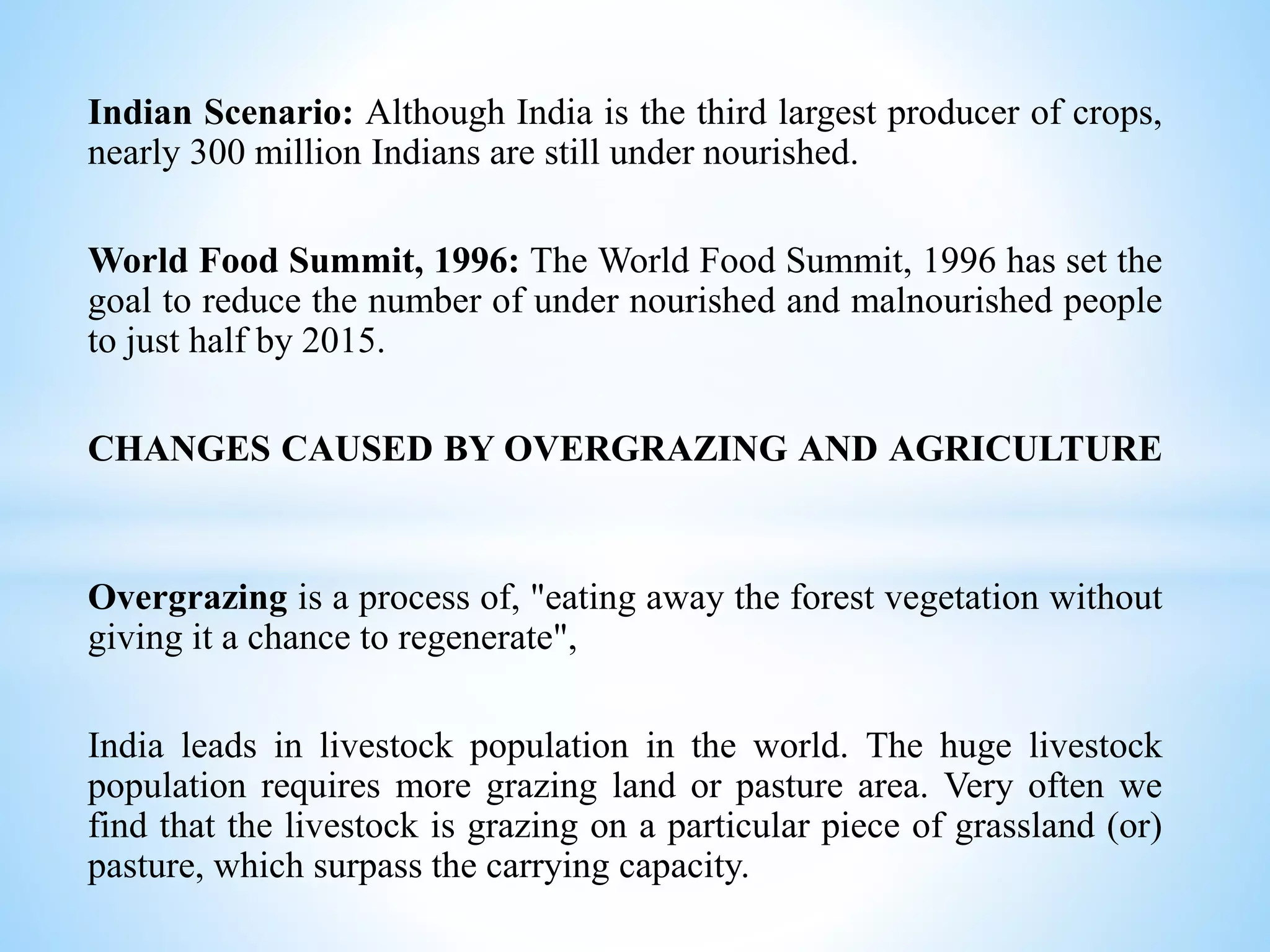 Indian Scenario: Although India is the third largest producer of crops,
nearly 300 million Indians are still under nourished.
World Food Summit, 1996: The World Food Summit, 1996 has set the
goal to reduce the number of under nourished and malnourished people
to just half by 2015.
CHANGES CAUSED BY OVERGRAZING AND AGRICULTURE
Overgrazing is a process of, "eating away the forest vegetation without
giving it a chance to regenerate",
India leads in livestock population in the world. The huge livestock
population requires more grazing land or pasture area. Very often we
find that the livestock is grazing on a particular piece of grassland (or)
pasture, which surpass the carrying capacity.
 