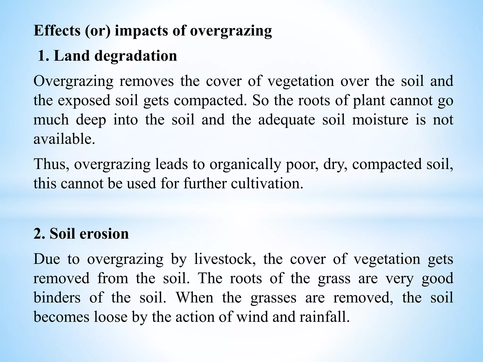 Effects (or) impacts of overgrazing
1. Land degradation
Overgrazing removes the cover of vegetation over the soil and
the exposed soil gets compacted. So the roots of plant cannot go
much deep into the soil and the adequate soil moisture is not
available.
Thus, overgrazing leads to organically poor, dry, compacted soil,
this cannot be used for further cultivation.
2. Soil erosion
Due to overgrazing by livestock, the cover of vegetation gets
removed from the soil. The roots of the grass are very good
binders of the soil. When the grasses are removed, the soil
becomes loose by the action of wind and rainfall.
 