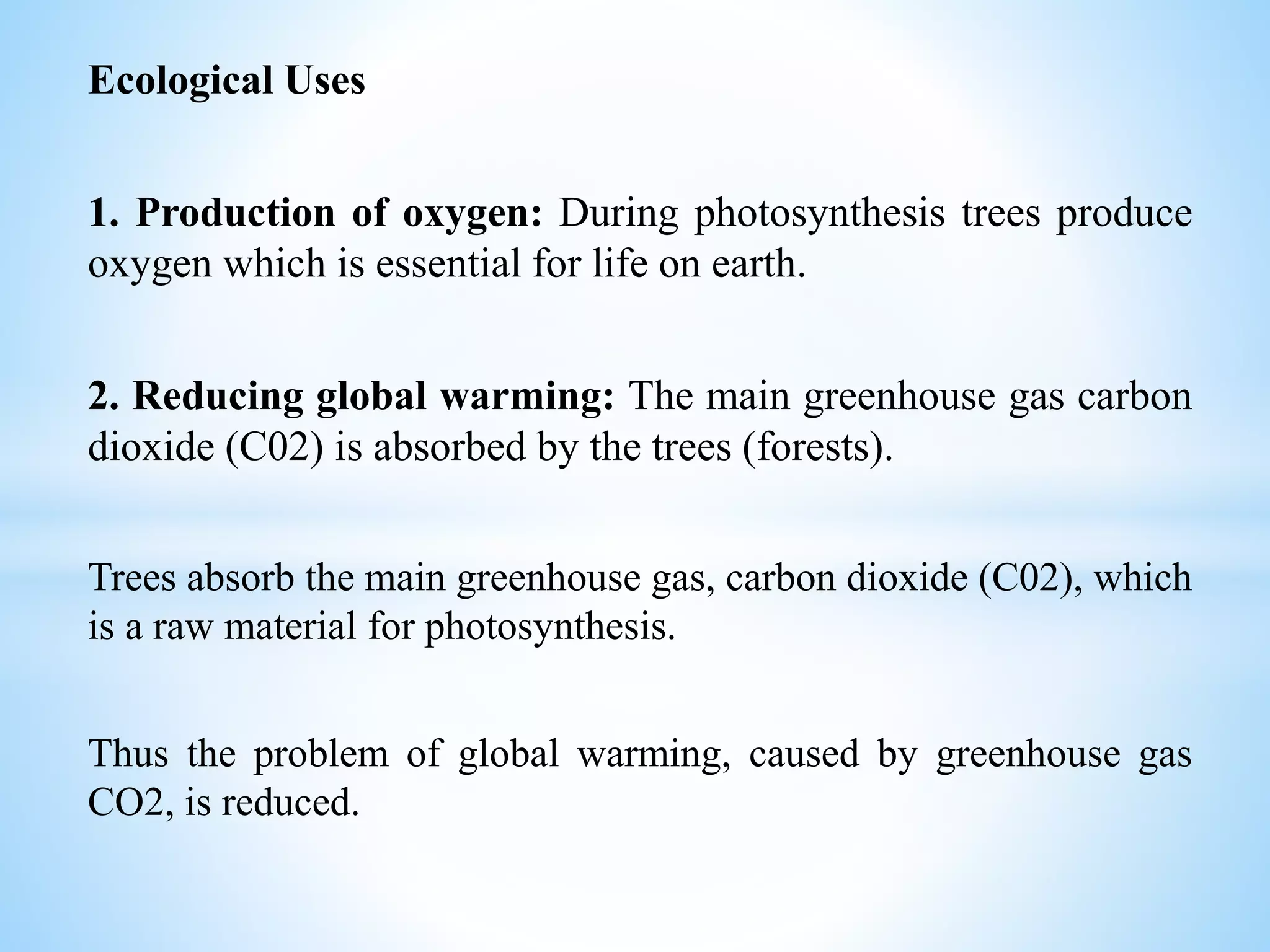 Ecological Uses
1. Production of oxygen: During photosynthesis trees produce
oxygen which is essential for life on earth.
2. Reducing global warming: The main greenhouse gas carbon
dioxide (C02) is absorbed by the trees (forests).
Trees absorb the main greenhouse gas, carbon dioxide (C02), which
is a raw material for photosynthesis.
Thus the problem of global warming, caused by greenhouse gas
CO2, is reduced.
 