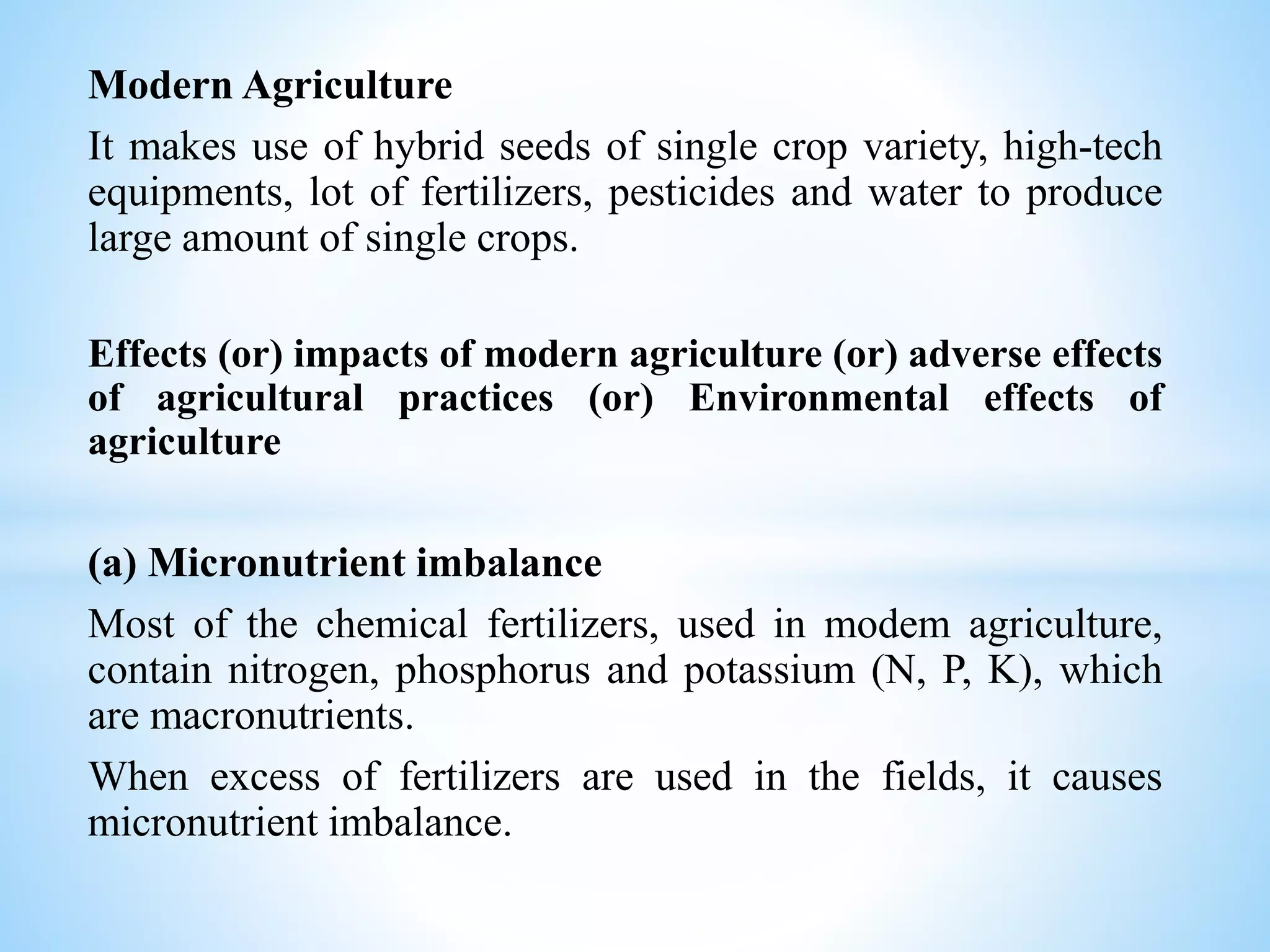 Modern Agriculture
It makes use of hybrid seeds of single crop variety, high-tech
equipments, lot of fertilizers, pesticides and water to produce
large amount of single crops.
Effects (or) impacts of modern agriculture (or) adverse effects
of agricultural practices (or) Environmental effects of
agriculture
(a) Micronutrient imbalance
Most of the chemical fertilizers, used in modem agriculture,
contain nitrogen, phosphorus and potassium (N, P, K), which
are macronutrients.
When excess of fertilizers are used in the fields, it causes
micronutrient imbalance.
 
