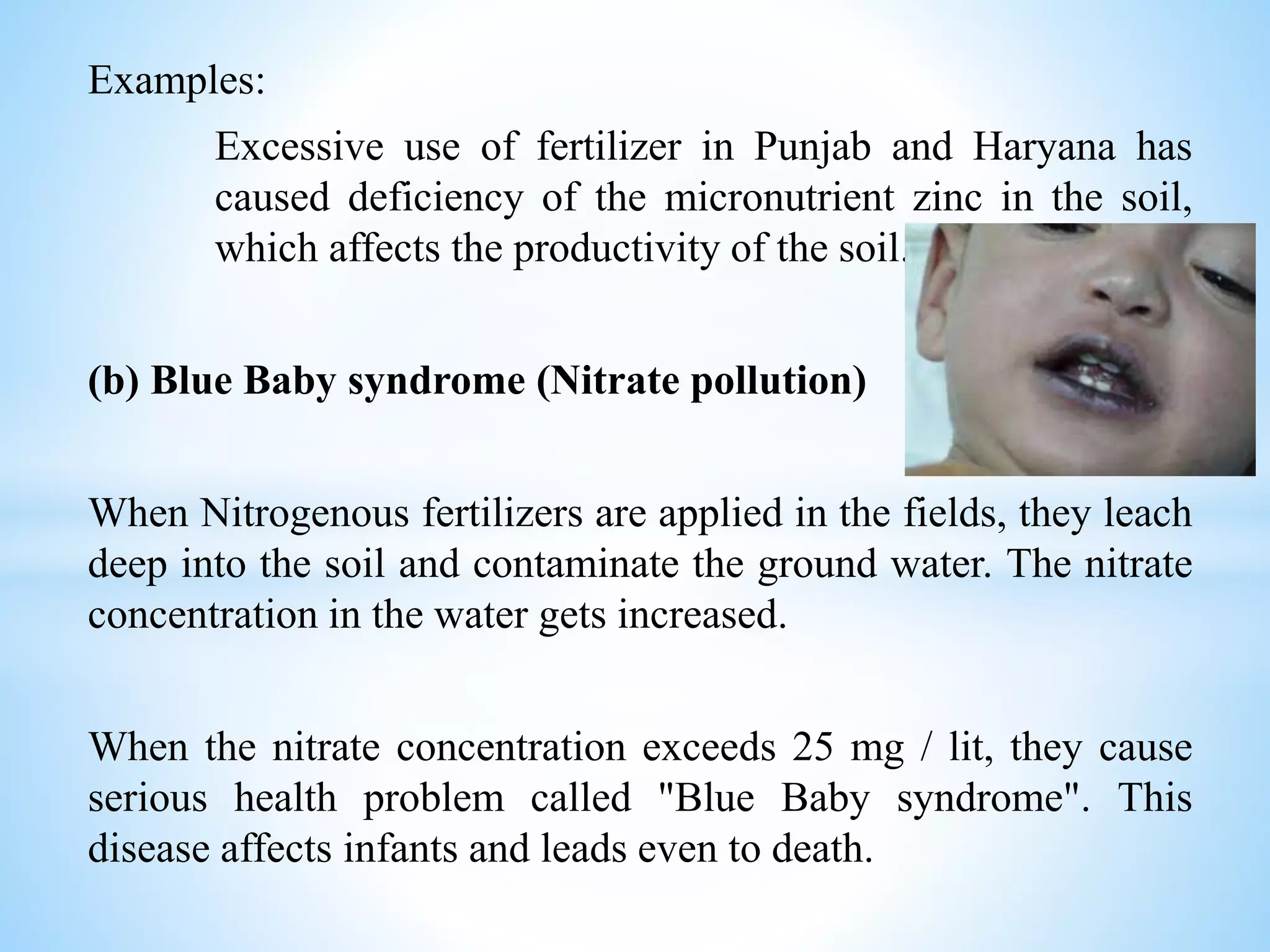 Examples:
Excessive use of fertilizer in Punjab and Haryana has
caused deficiency of the micronutrient zinc in the soil,
which affects the productivity of the soil.
(b) Blue Baby syndrome (Nitrate pollution)
When Nitrogenous fertilizers are applied in the fields, they leach
deep into the soil and contaminate the ground water. The nitrate
concentration in the water gets increased.
When the nitrate concentration exceeds 25 mg / lit, they cause
serious health problem called "Blue Baby syndrome". This
disease affects infants and leads even to death.
 