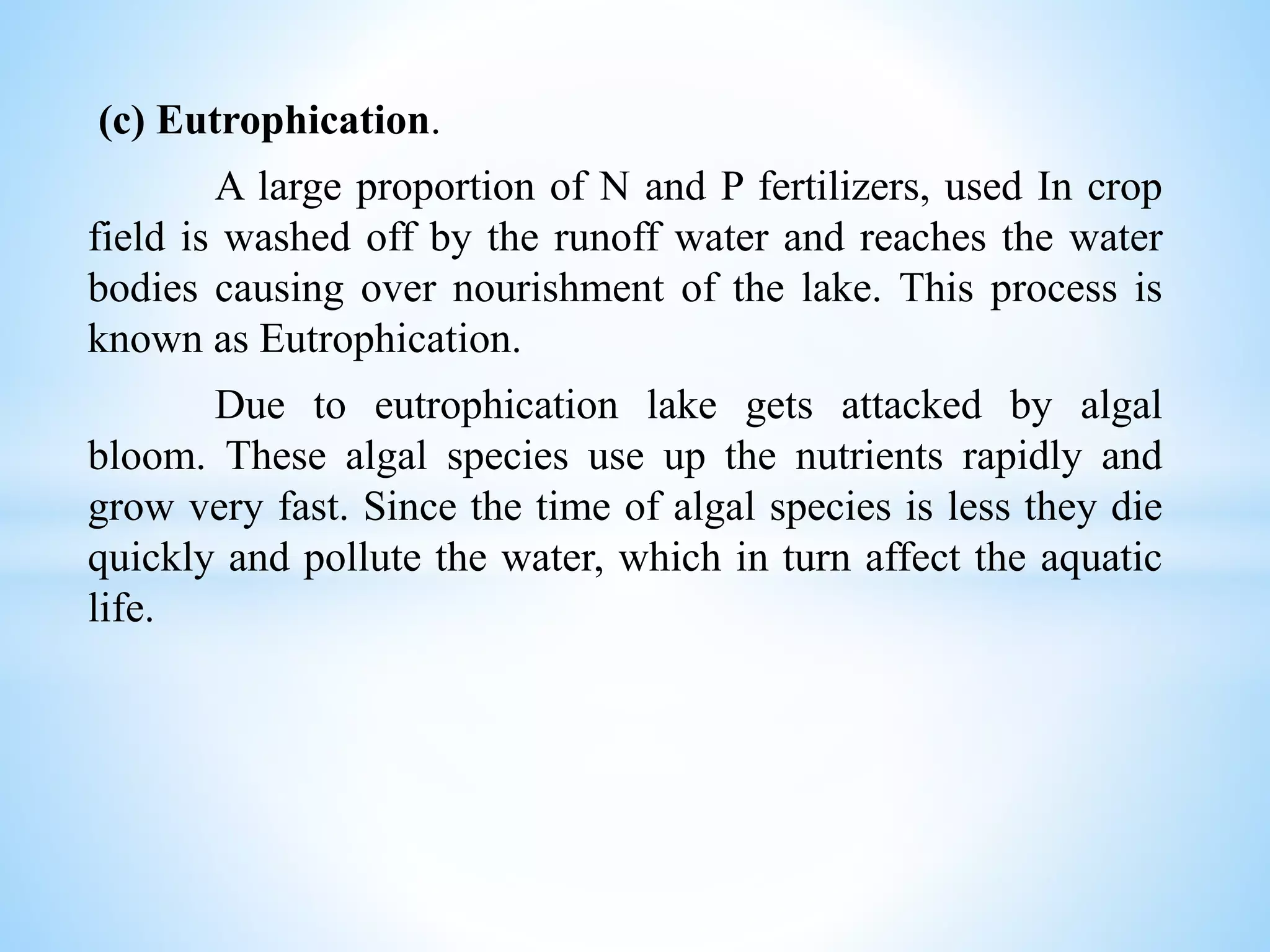 (c) Eutrophication.
A large proportion of N and P fertilizers, used In crop
field is washed off by the runoff water and reaches the water
bodies causing over nourishment of the lake. This process is
known as Eutrophication.
Due to eutrophication lake gets attacked by algal
bloom. These algal species use up the nutrients rapidly and
grow very fast. Since the time of algal species is less they die
quickly and pollute the water, which in turn affect the aquatic
life.
 