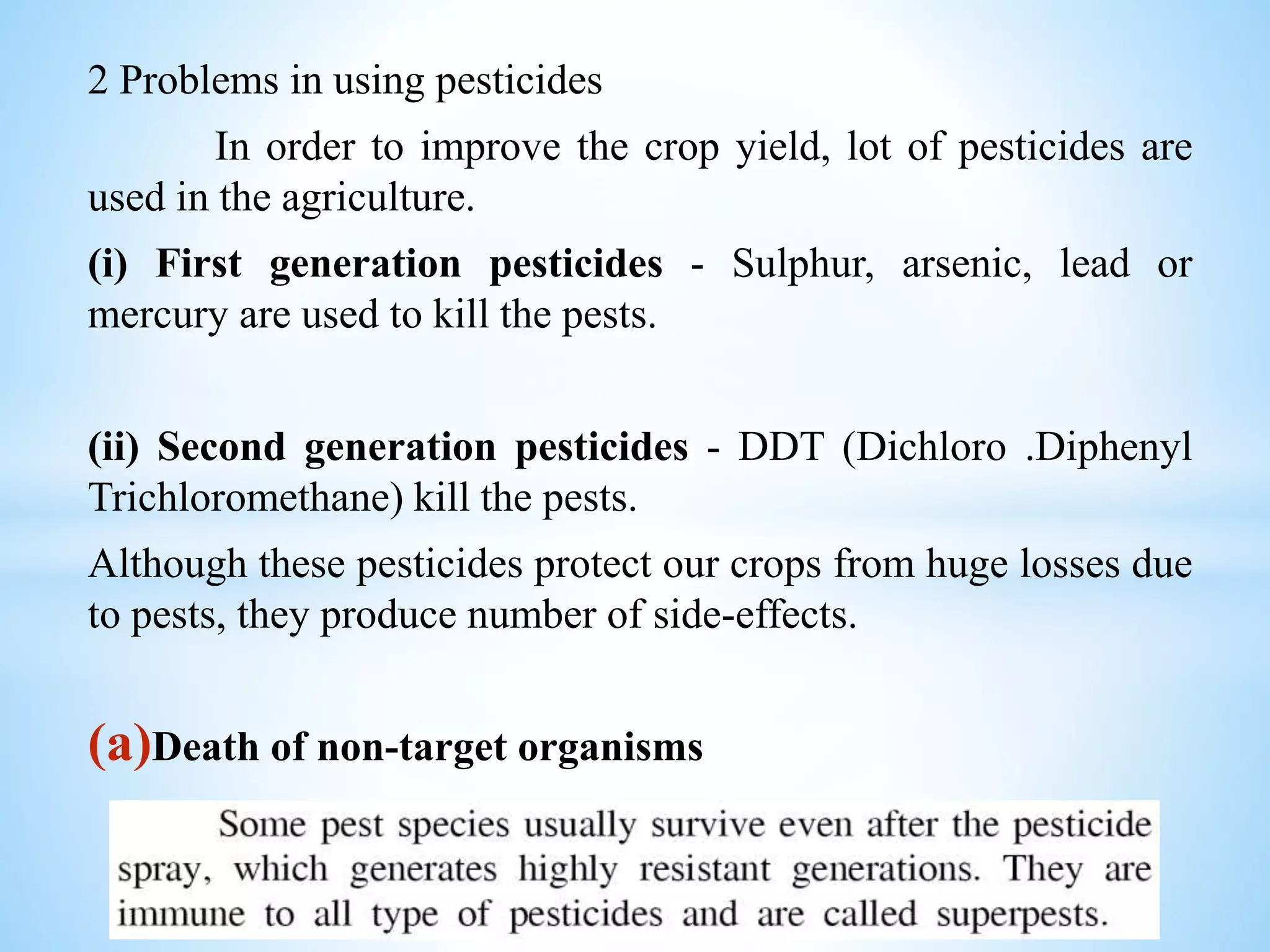 2 Problems in using pesticides
In order to improve the crop yield, lot of pesticides are
used in the agriculture.
(i) First generation pesticides - Sulphur, arsenic, lead or
mercury are used to kill the pests.
(ii) Second generation pesticides - DDT (Dichloro .Diphenyl
Trichloromethane) kill the pests.
Although these pesticides protect our crops from huge losses due
to pests, they produce number of side-effects.
(a)Death of non-target organisms
 