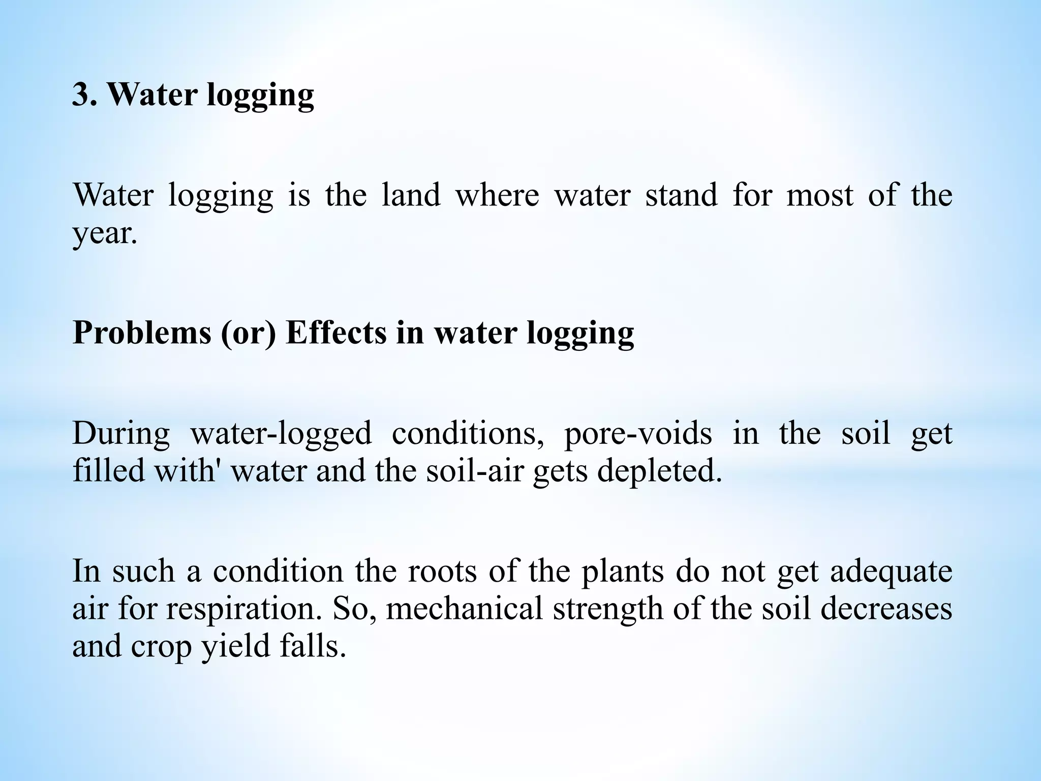 3. Water logging
Water logging is the land where water stand for most of the
year.
Problems (or) Effects in water logging
During water-logged conditions, pore-voids in the soil get
filled with' water and the soil-air gets depleted.
In such a condition the roots of the plants do not get adequate
air for respiration. So, mechanical strength of the soil decreases
and crop yield falls.
 