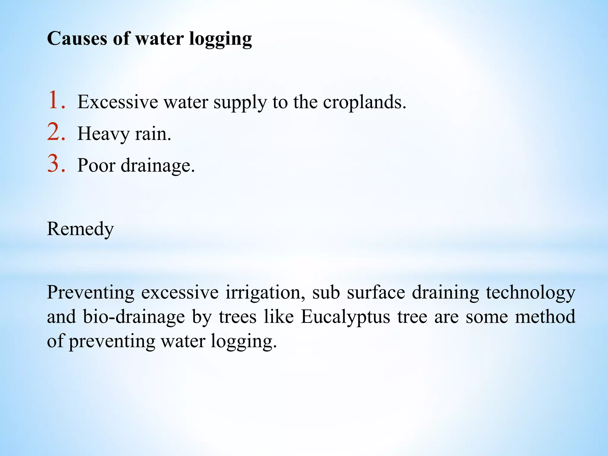 Causes of water logging
1. Excessive water supply to the croplands.
2. Heavy rain.
3. Poor drainage.
Remedy
Preventing excessive irrigation, sub surface draining technology
and bio-drainage by trees like Eucalyptus tree are some method
of preventing water logging.
 