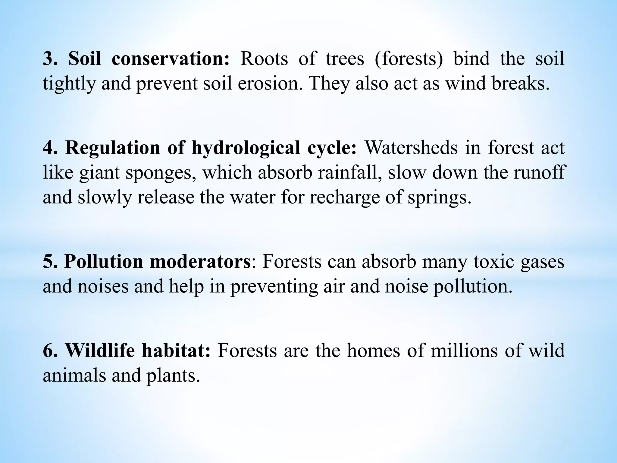 3. Soil conservation: Roots of trees (forests) bind the soil
tightly and prevent soil erosion. They also act as wind breaks.
4. Regulation of hydrological cycle: Watersheds in forest act
like giant sponges, which absorb rainfall, slow down the runoff
and slowly release the water for recharge of springs.
5. Pollution moderators: Forests can absorb many toxic gases
and noises and help in preventing air and noise pollution.
6. Wildlife habitat: Forests are the homes of millions of wild
animals and plants.
 