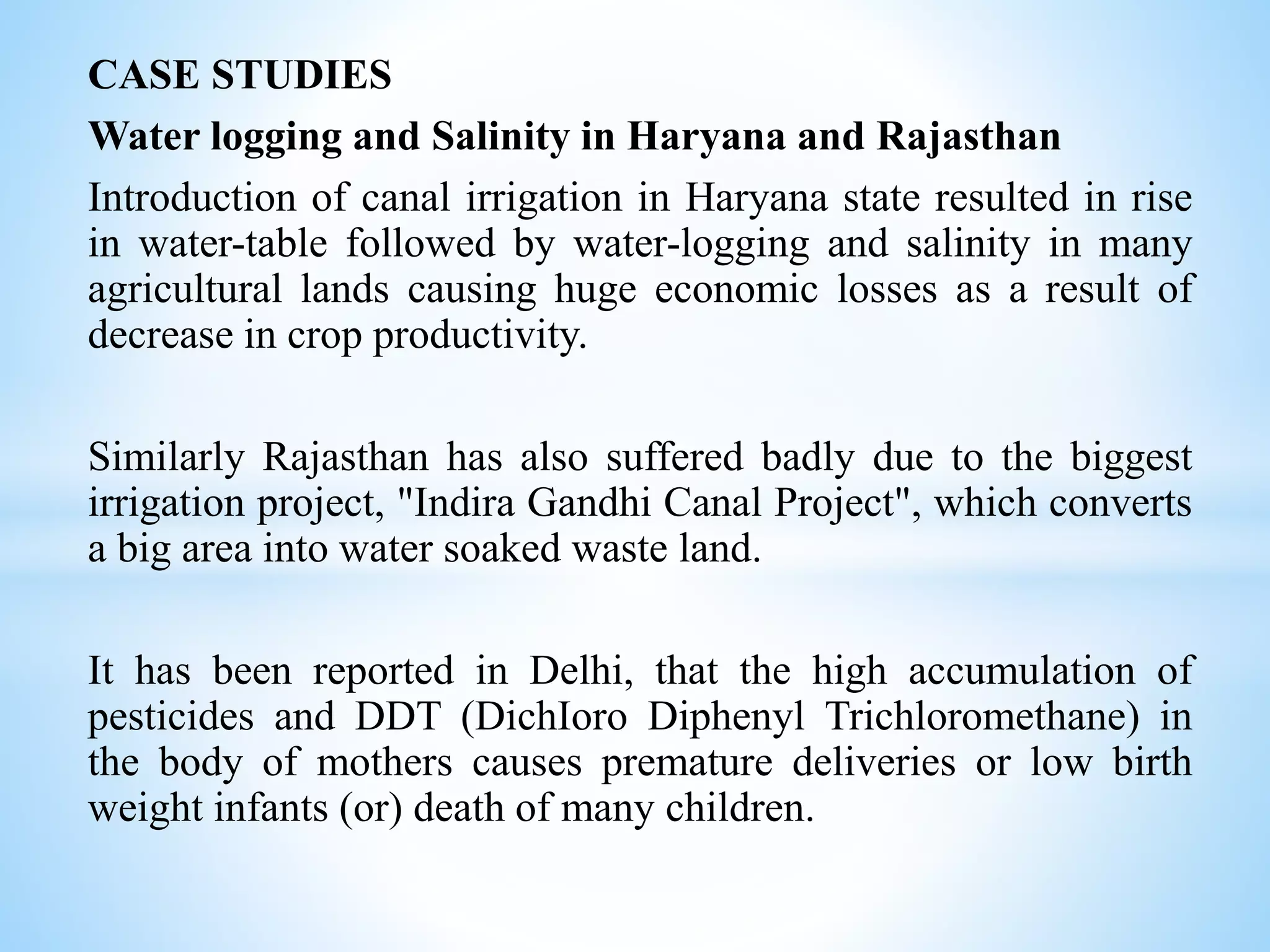 CASE STUDIES
Water logging and Salinity in Haryana and Rajasthan
Introduction of canal irrigation in Haryana state resulted in rise
in water-table followed by water-logging and salinity in many
agricultural lands causing huge economic losses as a result of
decrease in crop productivity.
Similarly Rajasthan has also suffered badly due to the biggest
irrigation project, "Indira Gandhi Canal Project", which converts
a big area into water soaked waste land.
It has been reported in Delhi, that the high accumulation of
pesticides and DDT (DichIoro Diphenyl Trichloromethane) in
the body of mothers causes premature deliveries or low birth
weight infants (or) death of many children.
 