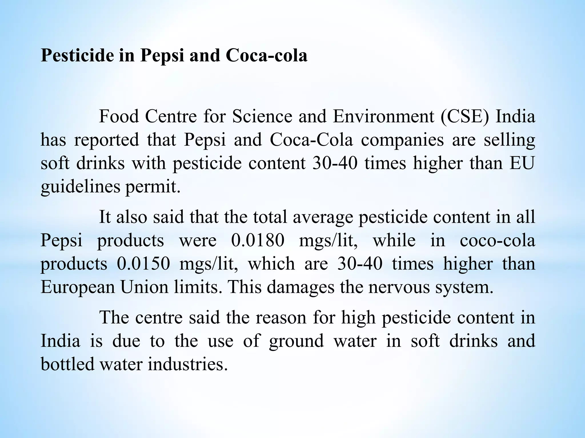 Pesticide in Pepsi and Coca-cola
Food Centre for Science and Environment (CSE) India
has reported that Pepsi and Coca-Cola companies are selling
soft drinks with pesticide content 30-40 times higher than EU
guidelines permit.
It also said that the total average pesticide content in all
Pepsi products were 0.0180 mgs/lit, while in coco-cola
products 0.0150 mgs/lit, which are 30-40 times higher than
European Union limits. This damages the nervous system.
The centre said the reason for high pesticide content in
India is due to the use of ground water in soft drinks and
bottled water industries.
 