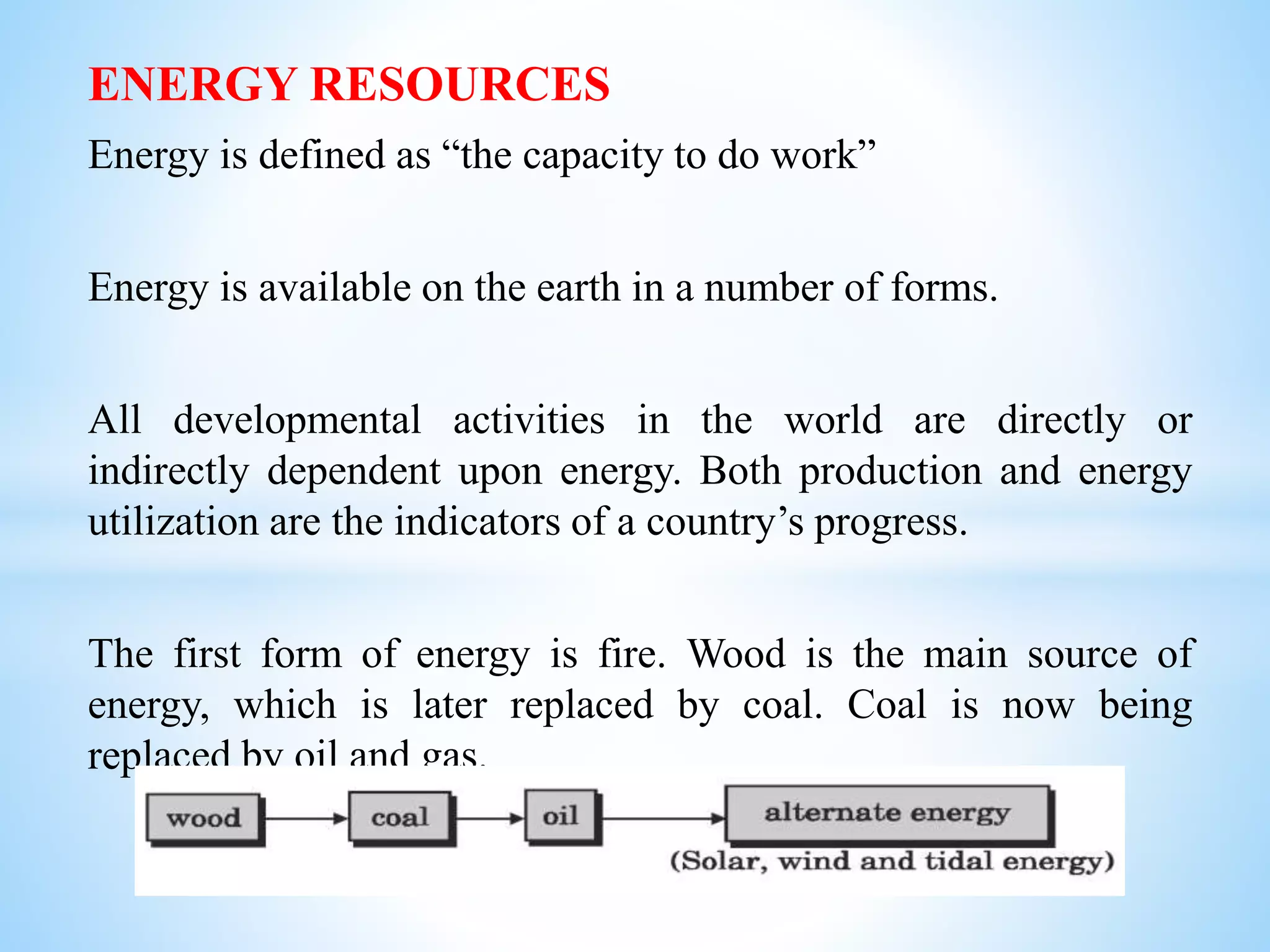 ENERGY RESOURCES
Energy is defined as “the capacity to do work”
Energy is available on the earth in a number of forms.
All developmental activities in the world are directly or
indirectly dependent upon energy. Both production and energy
utilization are the indicators of a country’s progress.
The first form of energy is fire. Wood is the main source of
energy, which is later replaced by coal. Coal is now being
replaced by oil and gas.
 