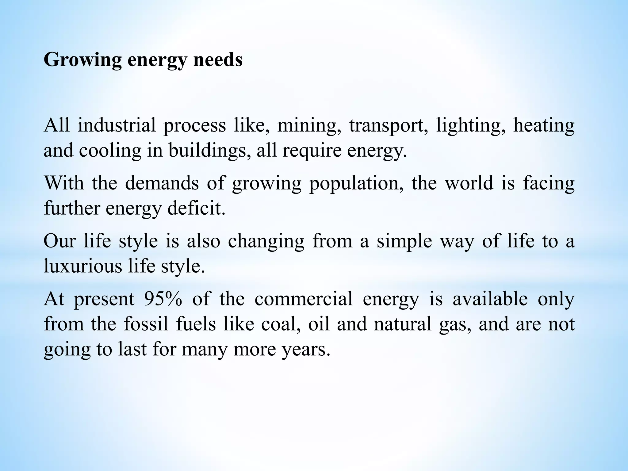 Growing energy needs
All industrial process like, mining, transport, lighting, heating
and cooling in buildings, all require energy.
With the demands of growing population, the world is facing
further energy deficit.
Our life style is also changing from a simple way of life to a
luxurious life style.
At present 95% of the commercial energy is available only
from the fossil fuels like coal, oil and natural gas, and are not
going to last for many more years.
 