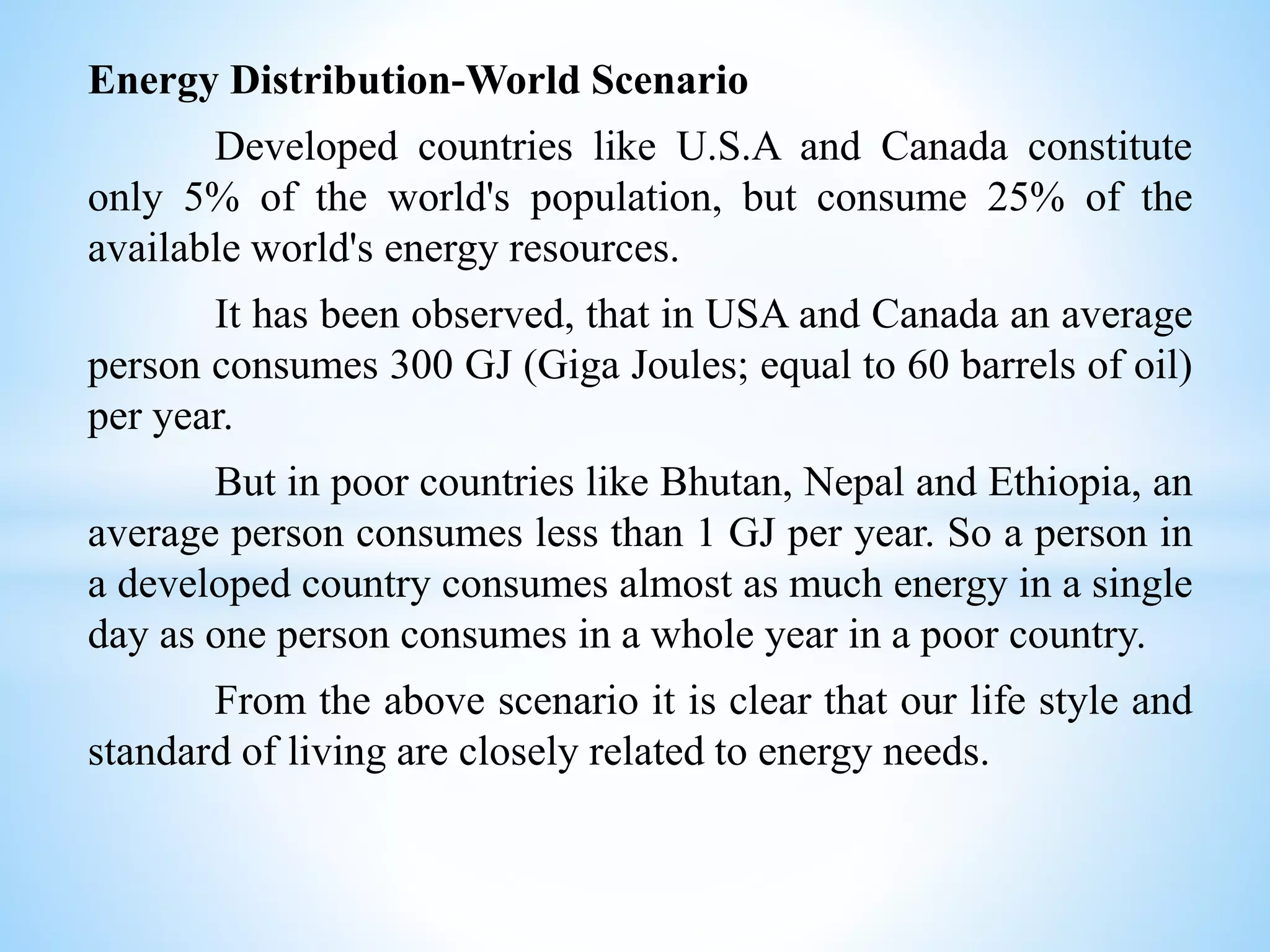 Energy Distribution-World Scenario
Developed countries like U.S.A and Canada constitute
only 5% of the world's population, but consume 25% of the
available world's energy resources.
It has been observed, that in USA and Canada an average
person consumes 300 GJ (Giga Joules; equal to 60 barrels of oil)
per year.
But in poor countries like Bhutan, Nepal and Ethiopia, an
average person consumes less than 1 GJ per year. So a person in
a developed country consumes almost as much energy in a single
day as one person consumes in a whole year in a poor country.
From the above scenario it is clear that our life style and
standard of living are closely related to energy needs.
 