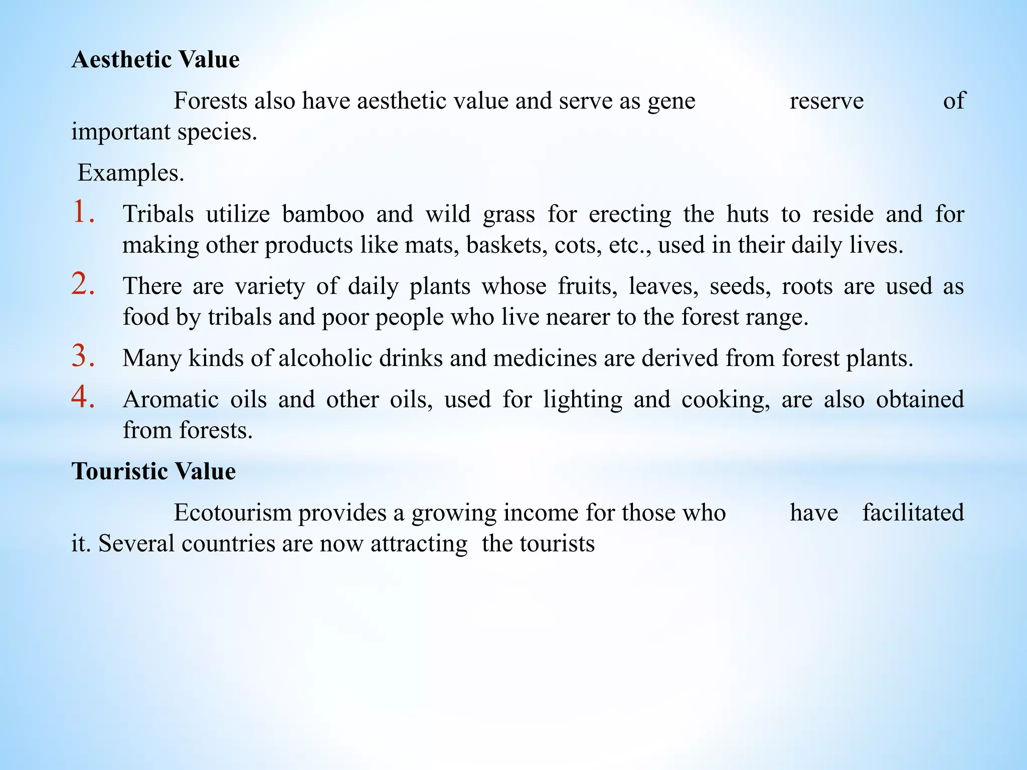 Aesthetic Value
Forests also have aesthetic value and serve as gene reserve of
important species.
Examples.
1. Tribals utilize bamboo and wild grass for erecting the huts to reside and for
making other products like mats, baskets, cots, etc., used in their daily lives.
2. There are variety of daily plants whose fruits, leaves, seeds, roots are used as
food by tribals and poor people who live nearer to the forest range.
3. Many kinds of alcoholic drinks and medicines are derived from forest plants.
4. Aromatic oils and other oils, used for lighting and cooking, are also obtained
from forests.
Touristic Value
Ecotourism provides a growing income for those who have facilitated
it. Several countries are now attracting the tourists
 