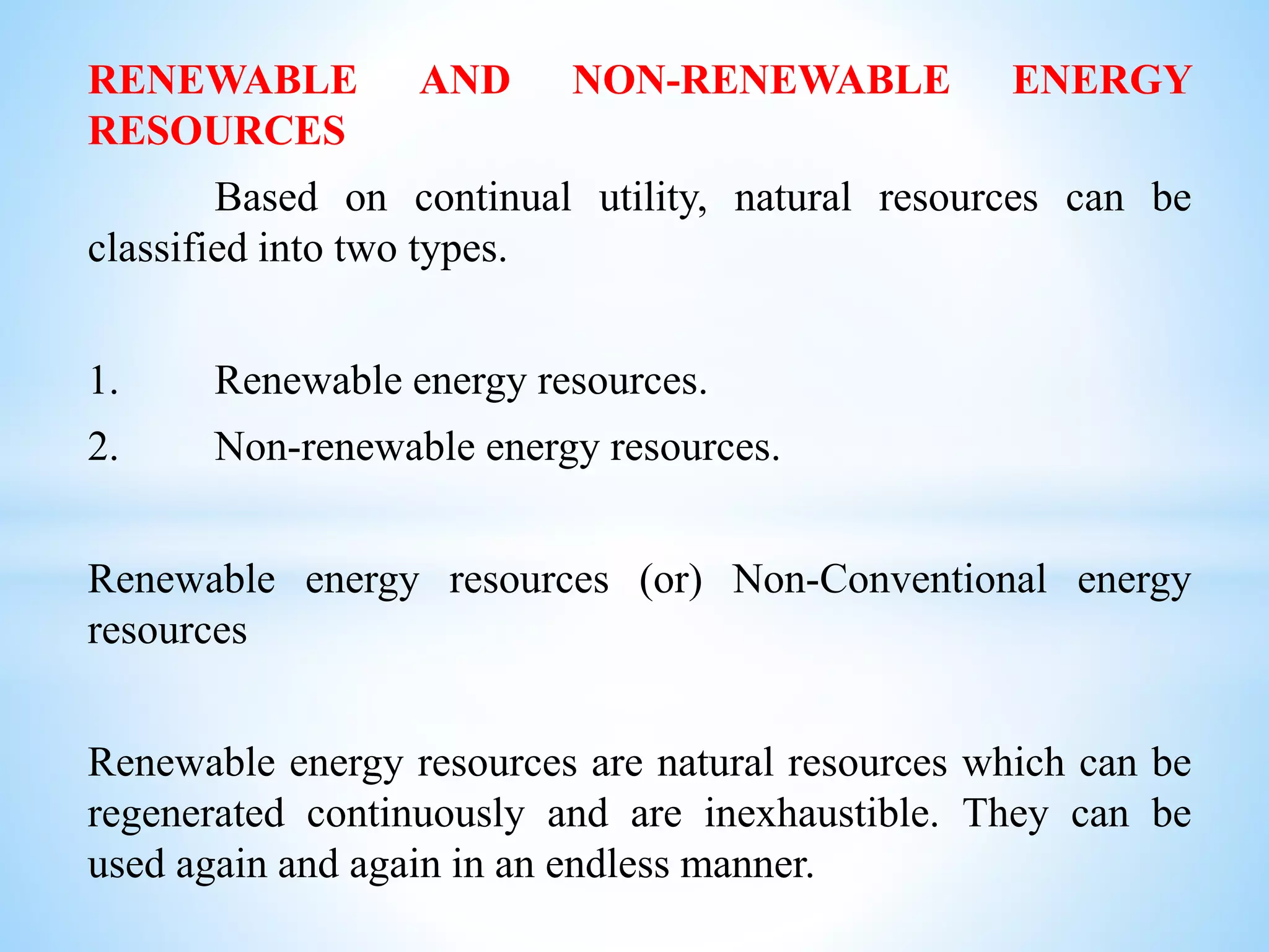 RENEWABLE AND NON-RENEWABLE ENERGY
RESOURCES
Based on continual utility, natural resources can be
classified into two types.
1. Renewable energy resources.
2. Non-renewable energy resources.
Renewable energy resources (or) Non-Conventional energy
resources
Renewable energy resources are natural resources which can be
regenerated continuously and are inexhaustible. They can be
used again and again in an endless manner.
 