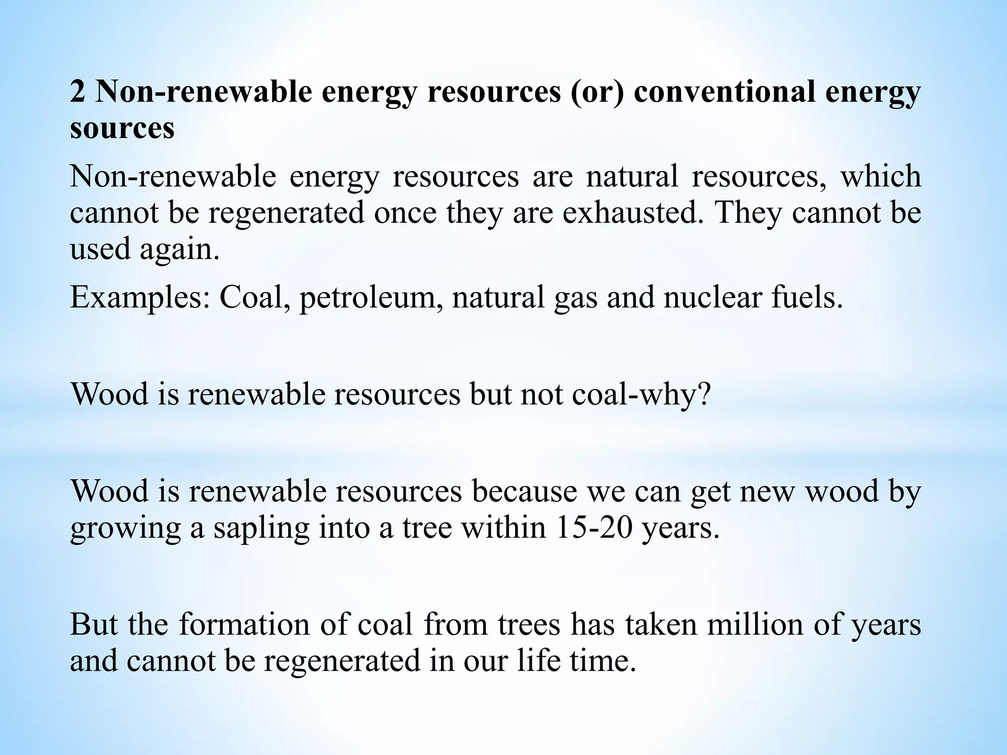 2 Non-renewable energy resources (or) conventional energy
sources
Non-renewable energy resources are natural resources, which
cannot be regenerated once they are exhausted. They cannot be
used again.
Examples: Coal, petroleum, natural gas and nuclear fuels.
Wood is renewable resources but not coal-why?
Wood is renewable resources because we can get new wood by
growing a sapling into a tree within 15-20 years.
But the formation of coal from trees has taken million of years
and cannot be regenerated in our life time.
 