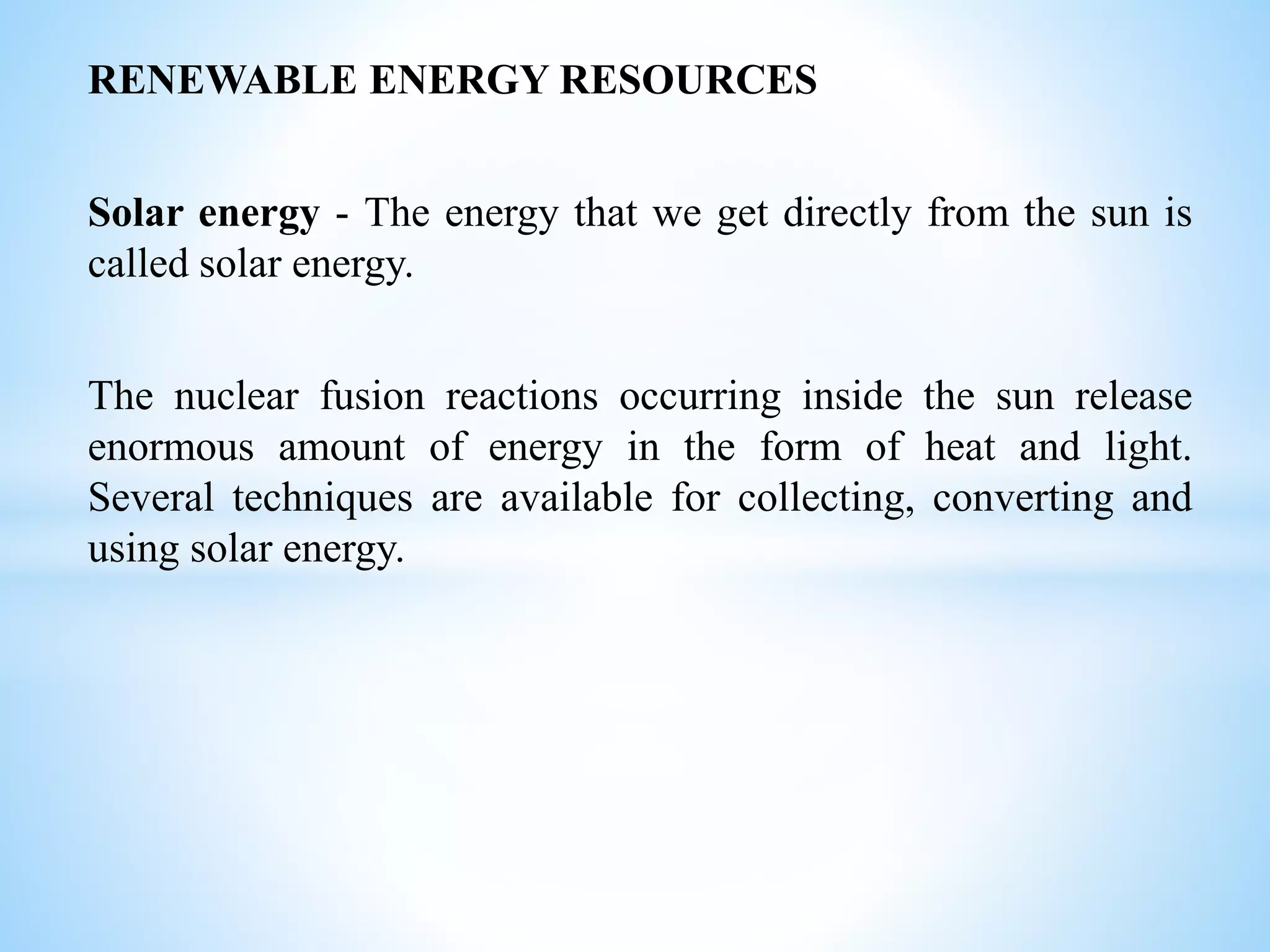RENEWABLE ENERGY RESOURCES
Solar energy - The energy that we get directly from the sun is
called solar energy.
The nuclear fusion reactions occurring inside the sun release
enormous amount of energy in the form of heat and light.
Several techniques are available for collecting, converting and
using solar energy.
 