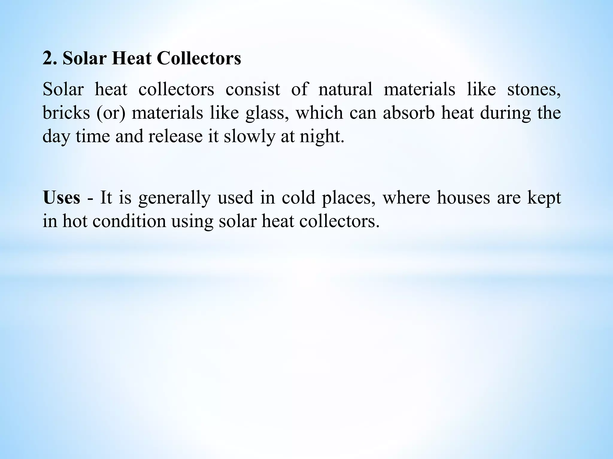 2. Solar Heat Collectors
Solar heat collectors consist of natural materials like stones,
bricks (or) materials like glass, which can absorb heat during the
day time and release it slowly at night.
Uses - It is generally used in cold places, where houses are kept
in hot condition using solar heat collectors.
 