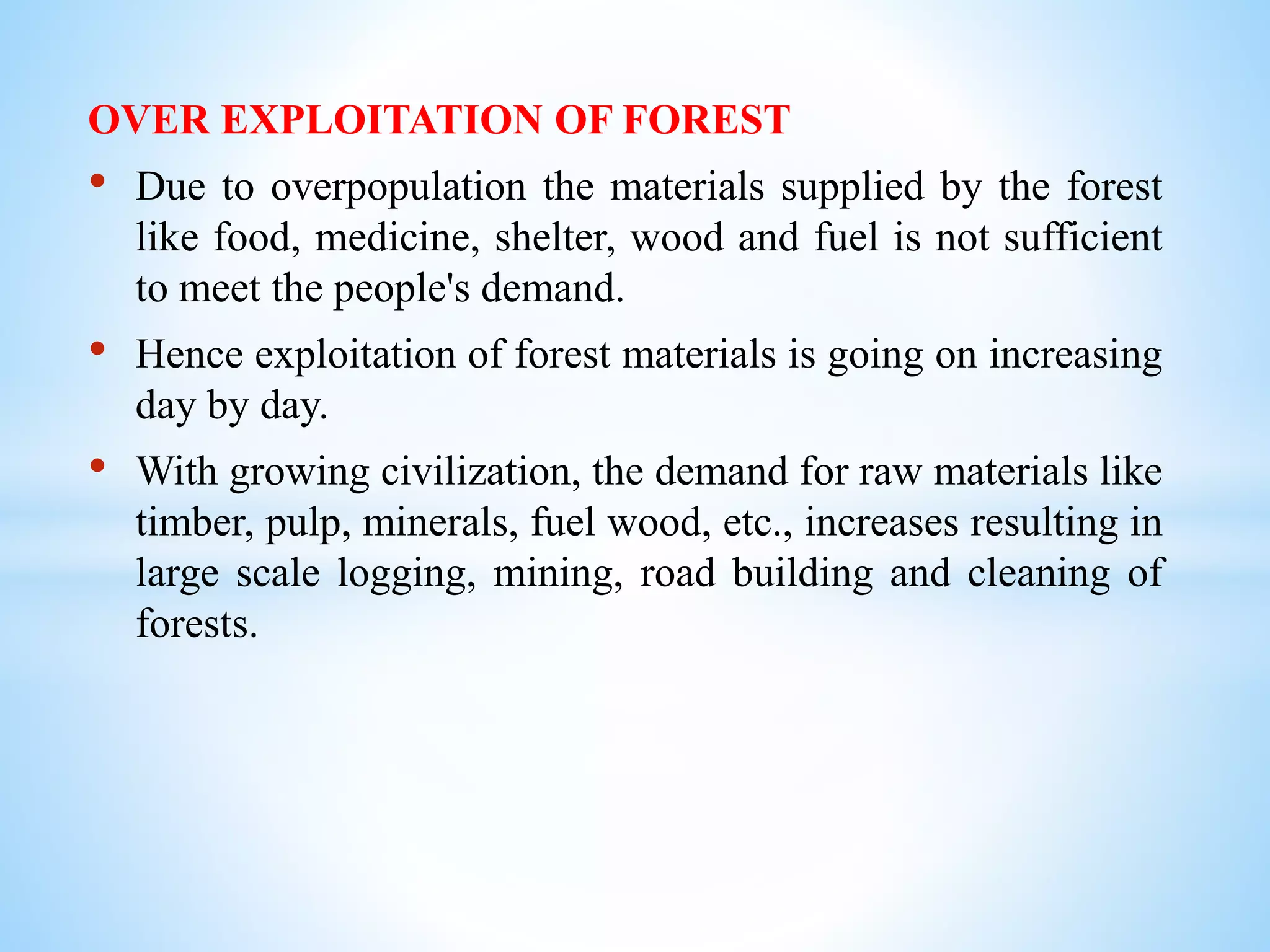 OVER EXPLOITATION OF FOREST
• Due to overpopulation the materials supplied by the forest
like food, medicine, shelter, wood and fuel is not sufficient
to meet the people's demand.
• Hence exploitation of forest materials is going on increasing
day by day.
• With growing civilization, the demand for raw materials like
timber, pulp, minerals, fuel wood, etc., increases resulting in
large scale logging, mining, road building and cleaning of
forests.
 