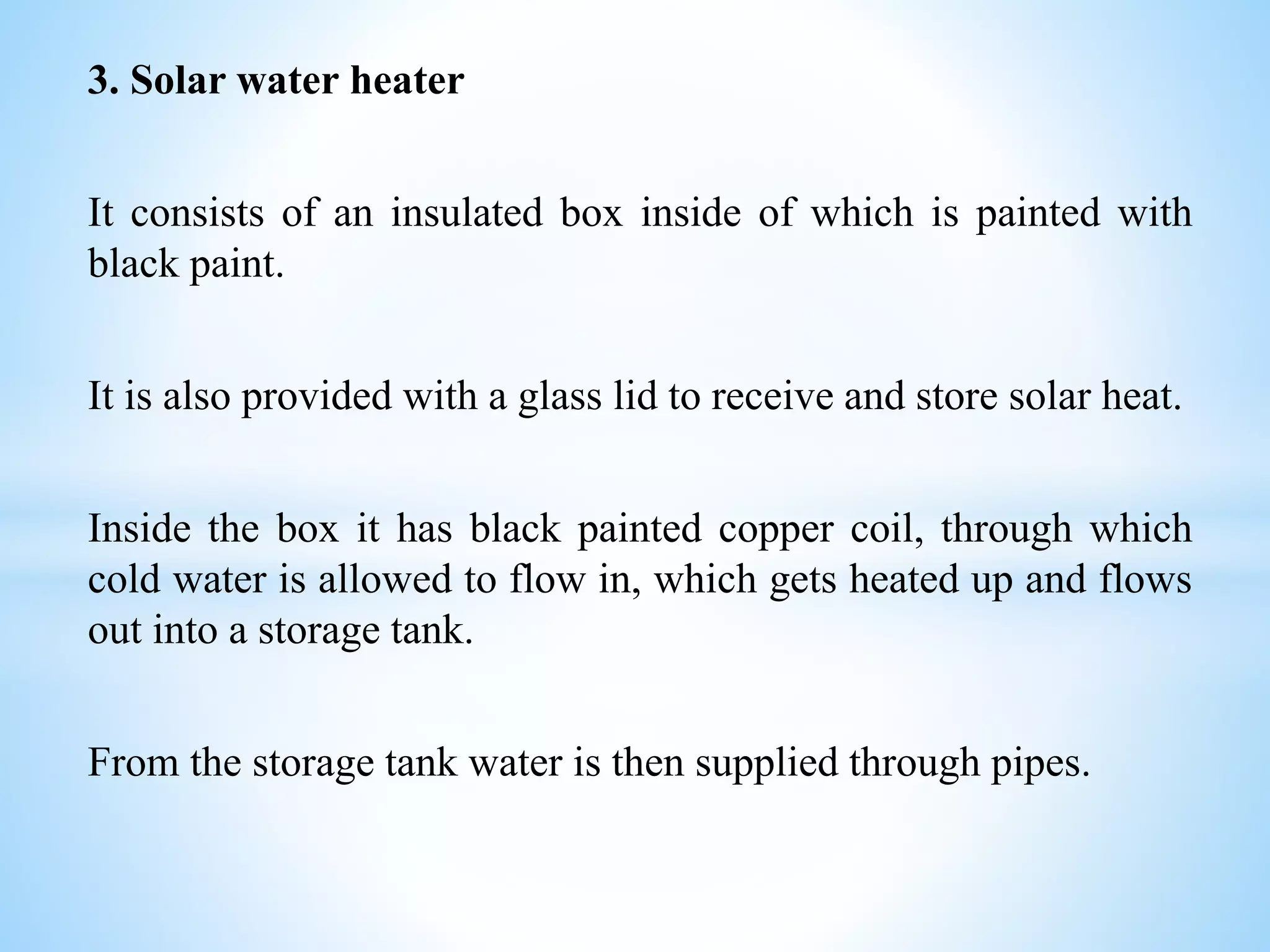 3. Solar water heater
It consists of an insulated box inside of which is painted with
black paint.
It is also provided with a glass lid to receive and store solar heat.
Inside the box it has black painted copper coil, through which
cold water is allowed to flow in, which gets heated up and flows
out into a storage tank.
From the storage tank water is then supplied through pipes.
 