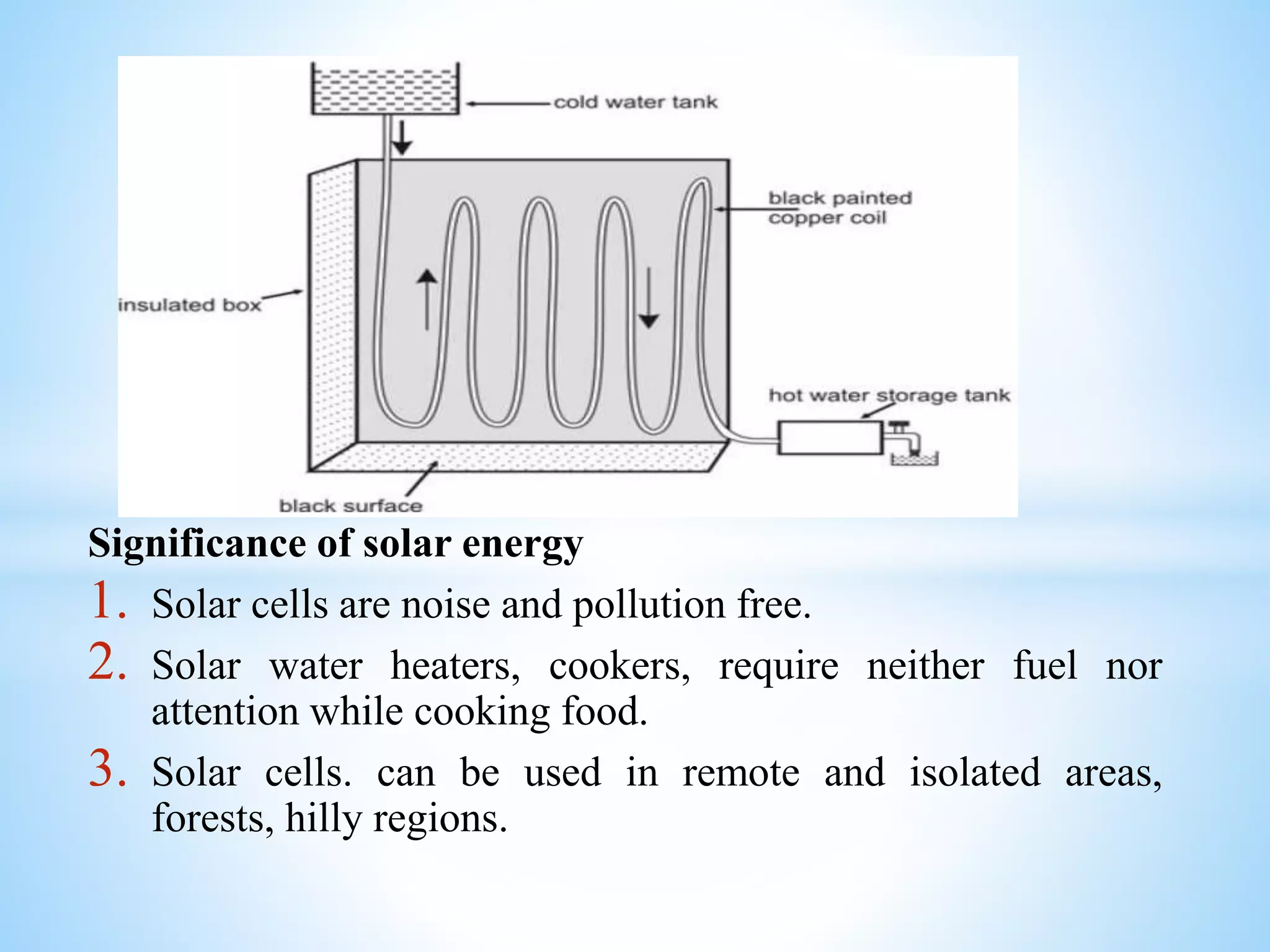 Significance of solar energy
1. Solar cells are noise and pollution free.
2. Solar water heaters, cookers, require neither fuel nor
attention while cooking food.
3. Solar cells. can be used in remote and isolated areas,
forests, hilly regions.
 