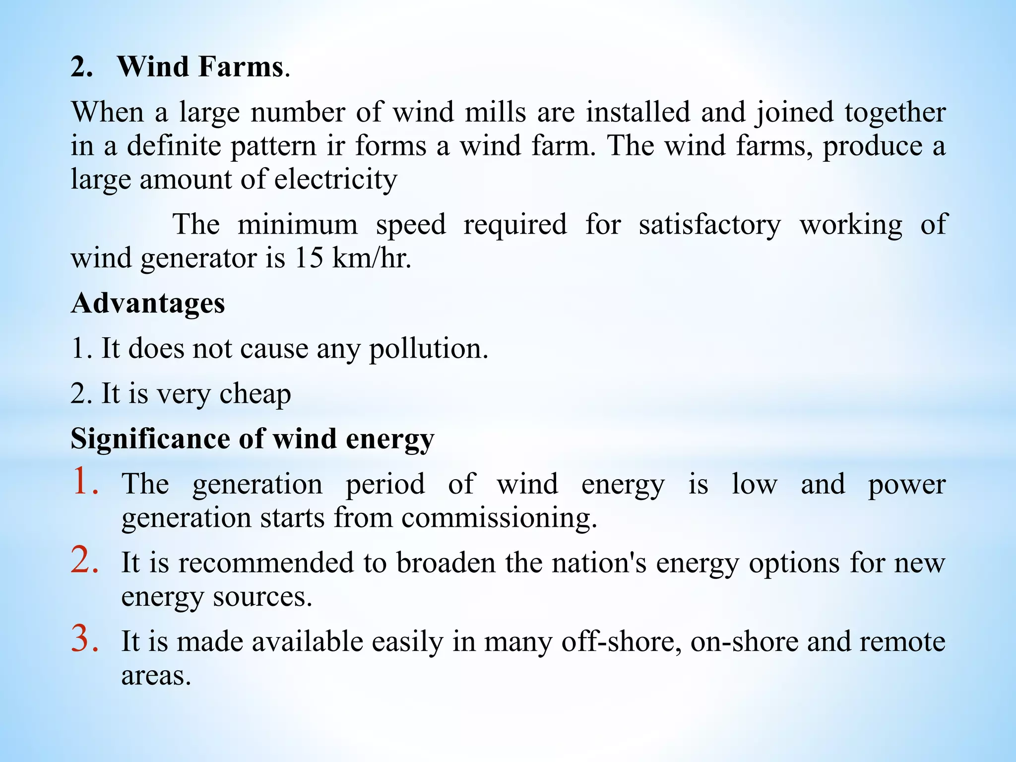 2. Wind Farms.
When a large number of wind mills are installed and joined together
in a definite pattern ir forms a wind farm. The wind farms, produce a
large amount of electricity
The minimum speed required for satisfactory working of
wind generator is 15 km/hr.
Advantages
1. It does not cause any pollution.
2. It is very cheap
Significance of wind energy
1. The generation period of wind energy is low and power
generation starts from commissioning.
2. It is recommended to broaden the nation's energy options for new
energy sources.
3. It is made available easily in many off-shore, on-shore and remote
areas.
 