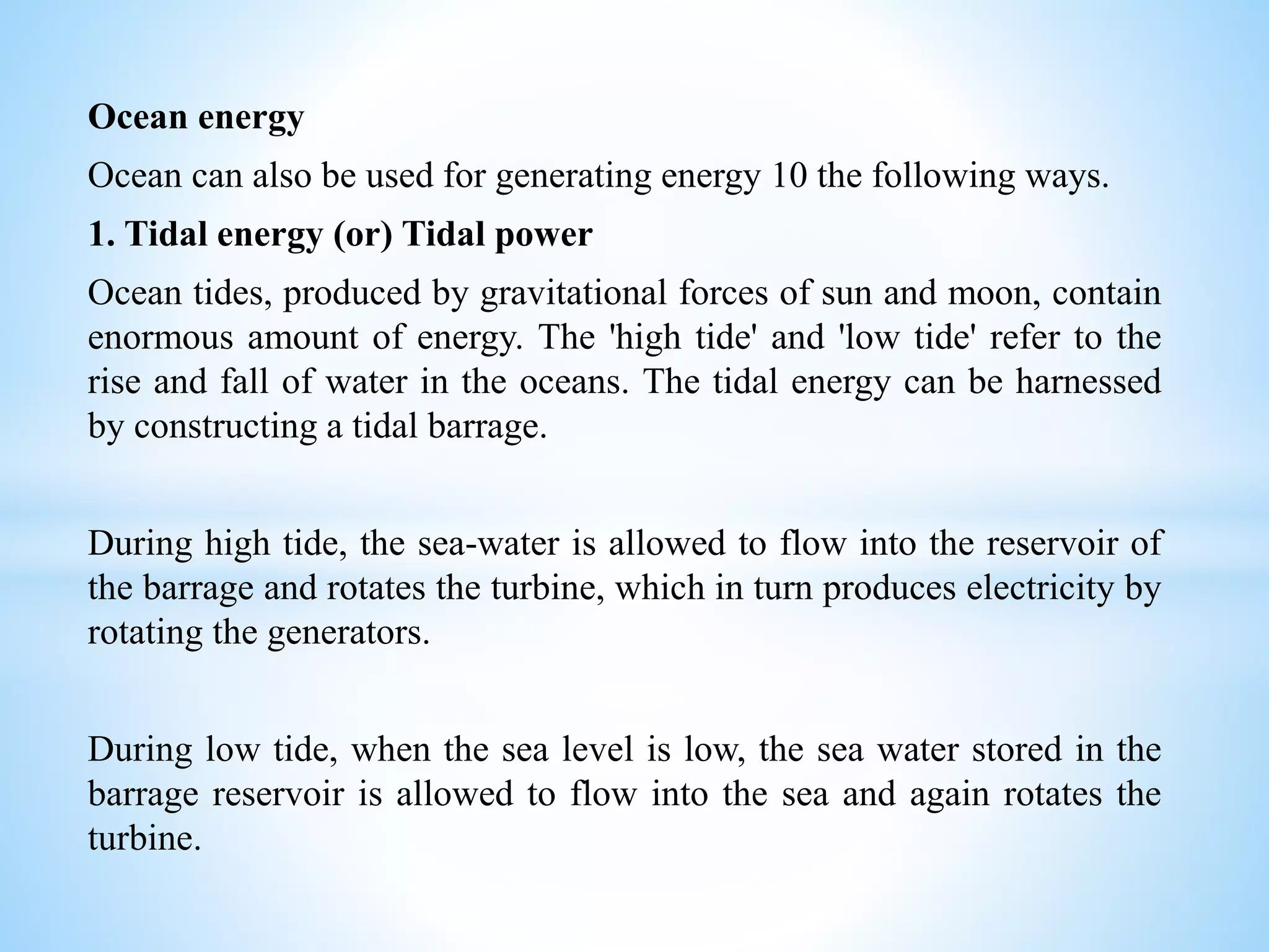 Ocean energy
Ocean can also be used for generating energy 10 the following ways.
1. Tidal energy (or) Tidal power
Ocean tides, produced by gravitational forces of sun and moon, contain
enormous amount of energy. The 'high tide' and 'low tide' refer to the
rise and fall of water in the oceans. The tidal energy can be harnessed
by constructing a tidal barrage.
During high tide, the sea-water is allowed to flow into the reservoir of
the barrage and rotates the turbine, which in turn produces electricity by
rotating the generators.
During low tide, when the sea level is low, the sea water stored in the
barrage reservoir is allowed to flow into the sea and again rotates the
turbine.
 