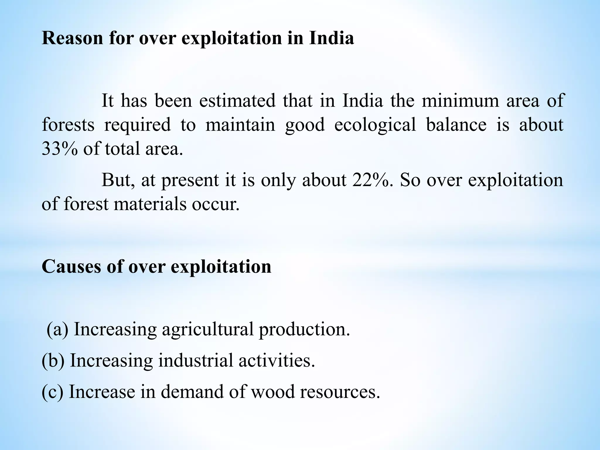 Reason for over exploitation in India
It has been estimated that in India the minimum area of
forests required to maintain good ecological balance is about
33% of total area.
But, at present it is only about 22%. So over exploitation
of forest materials occur.
Causes of over exploitation
(a) Increasing agricultural production.
(b) Increasing industrial activities.
(c) Increase in demand of wood resources.
 
