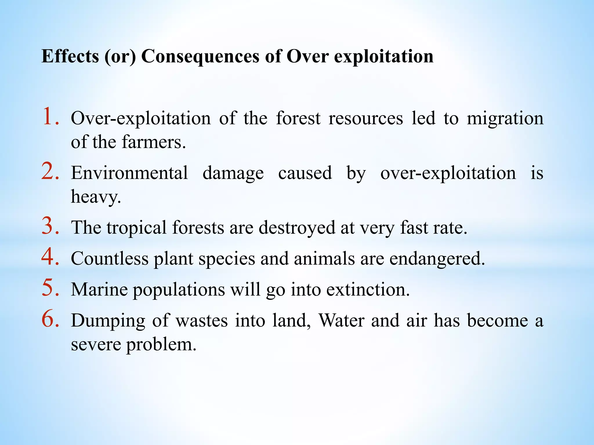 Effects (or) Consequences of Over exploitation
1. Over-exploitation of the forest resources led to migration
of the farmers.
2. Environmental damage caused by over-exploitation is
heavy.
3. The tropical forests are destroyed at very fast rate.
4. Countless plant species and animals are endangered.
5. Marine populations will go into extinction.
6. Dumping of wastes into land, Water and air has become a
severe problem.
 