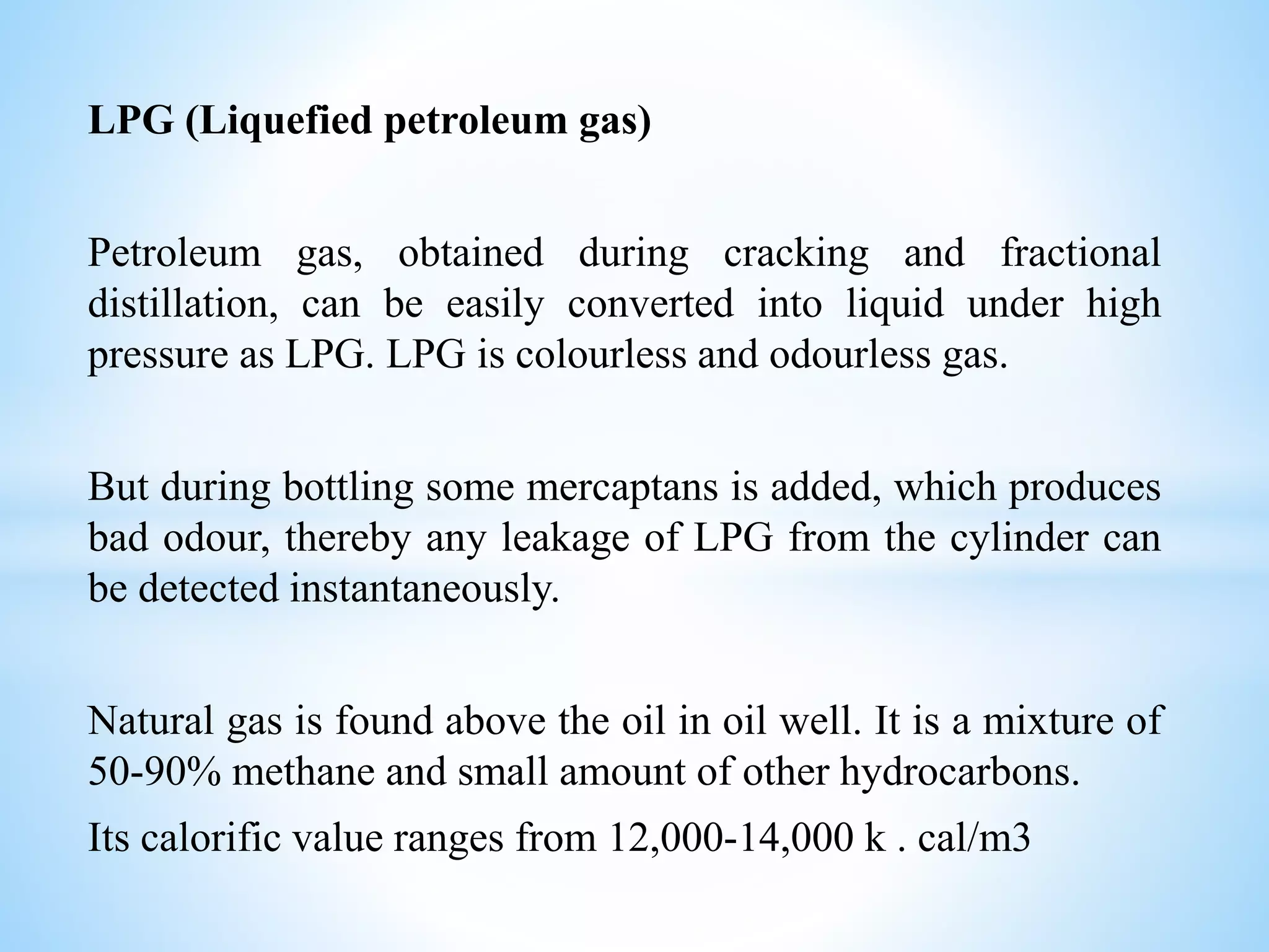 LPG (Liquefied petroleum gas)
Petroleum gas, obtained during cracking and fractional
distillation, can be easily converted into liquid under high
pressure as LPG. LPG is colourless and odourless gas.
But during bottling some mercaptans is added, which produces
bad odour, thereby any leakage of LPG from the cylinder can
be detected instantaneously.
Natural gas is found above the oil in oil well. It is a mixture of
50-90% methane and small amount of other hydrocarbons.
Its calorific value ranges from 12,000-14,000 k . cal/m3
 