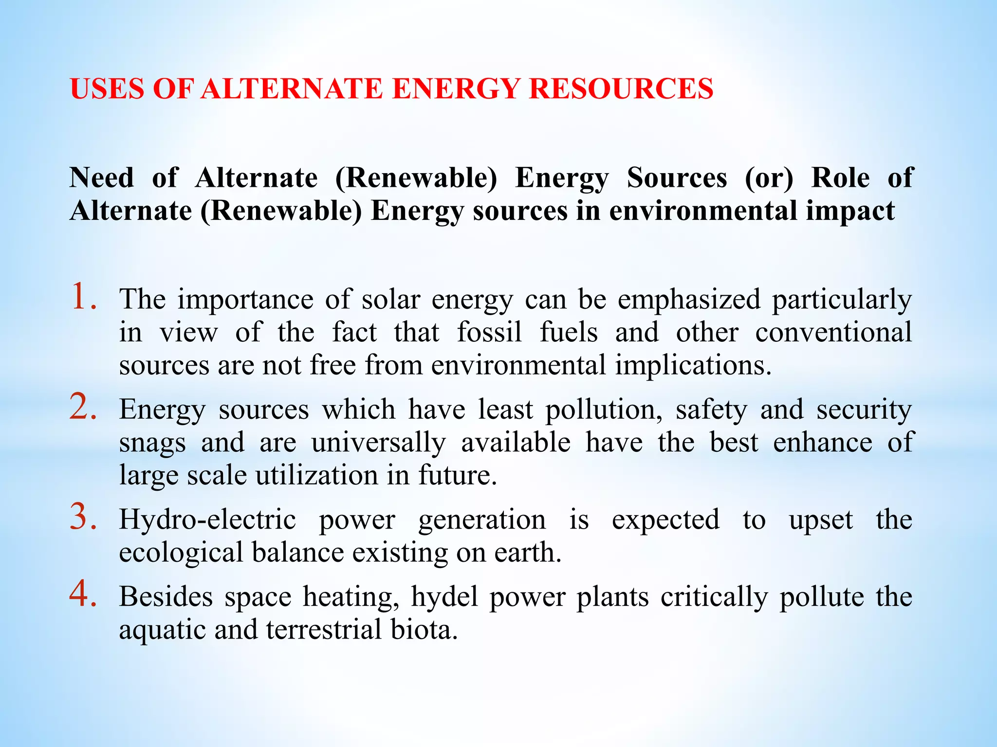 USES OF ALTERNATE ENERGY RESOURCES
Need of Alternate (Renewable) Energy Sources (or) Role of
Alternate (Renewable) Energy sources in environmental impact
1. The importance of solar energy can be emphasized particularly
in view of the fact that fossil fuels and other conventional
sources are not free from environmental implications.
2. Energy sources which have least pollution, safety and security
snags and are universally available have the best enhance of
large scale utilization in future.
3. Hydro-electric power generation is expected to upset the
ecological balance existing on earth.
4. Besides space heating, hydel power plants critically pollute the
aquatic and terrestrial biota.
 