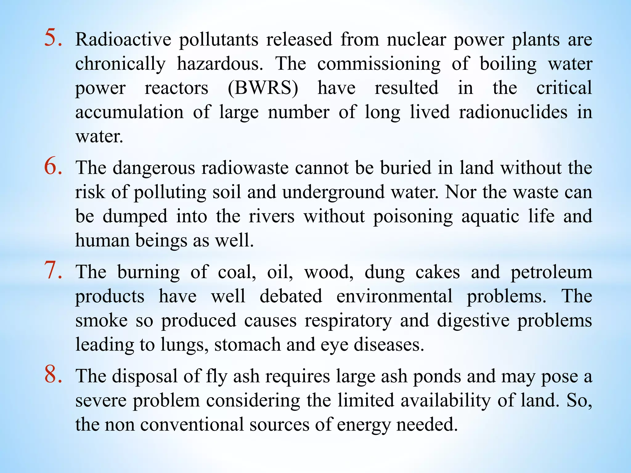 5. Radioactive pollutants released from nuclear power plants are
chronically hazardous. The commissioning of boiling water
power reactors (BWRS) have resulted in the critical
accumulation of large number of long lived radionuclides in
water.
6. The dangerous radiowaste cannot be buried in land without the
risk of polluting soil and underground water. Nor the waste can
be dumped into the rivers without poisoning aquatic life and
human beings as well.
7. The burning of coal, oil, wood, dung cakes and petroleum
products have well debated environmental problems. The
smoke so produced causes respiratory and digestive problems
leading to lungs, stomach and eye diseases.
8. The disposal of fly ash requires large ash ponds and may pose a
severe problem considering the limited availability of land. So,
the non conventional sources of energy needed.
 