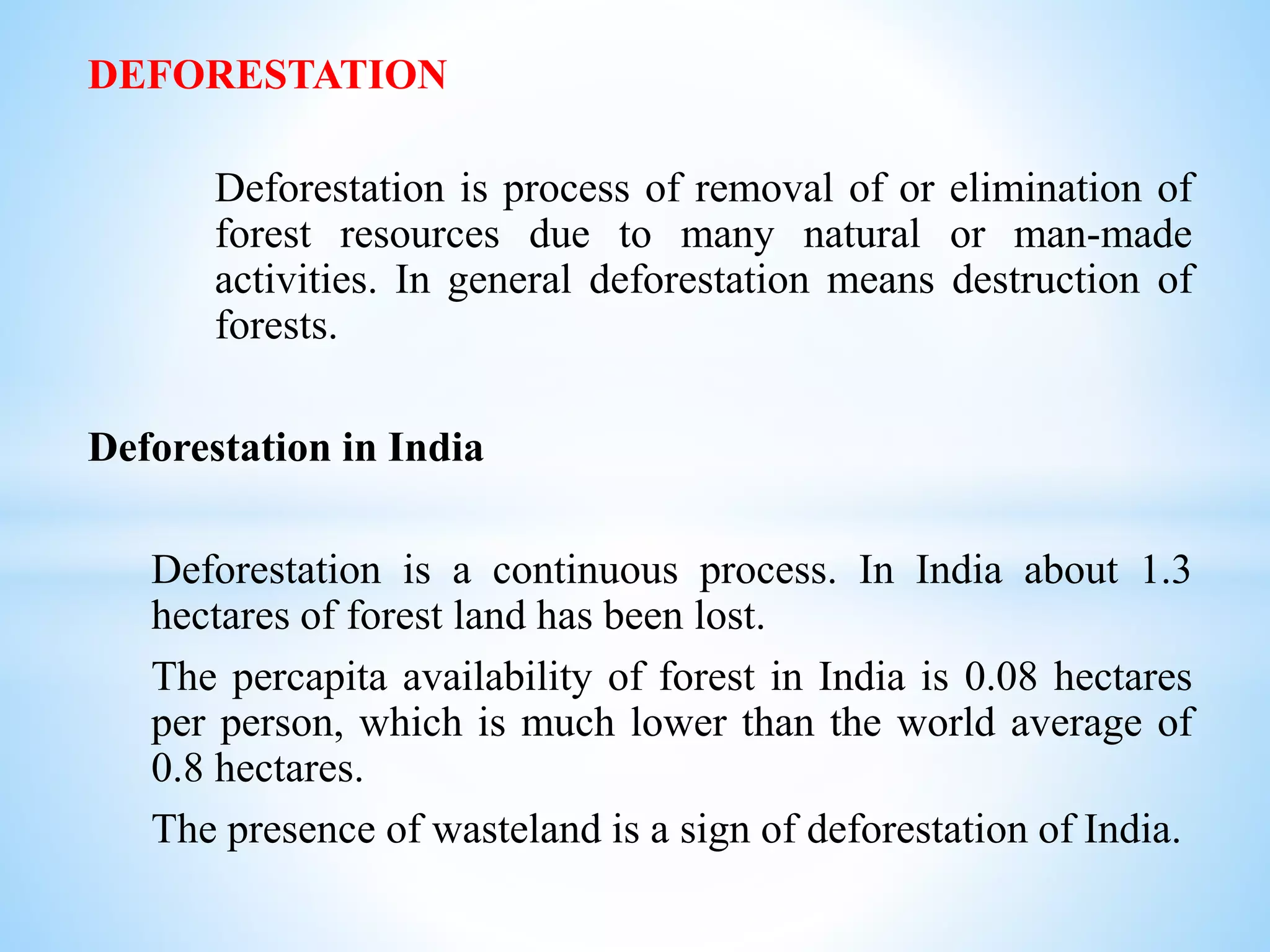 DEFORESTATION
Deforestation is process of removal of or elimination of
forest resources due to many natural or man-made
activities. In general deforestation means destruction of
forests.
Deforestation in India
Deforestation is a continuous process. In India about 1.3
hectares of forest land has been lost.
The percapita availability of forest in India is 0.08 hectares
per person, which is much lower than the world average of
0.8 hectares.
The presence of wasteland is a sign of deforestation of India.
 