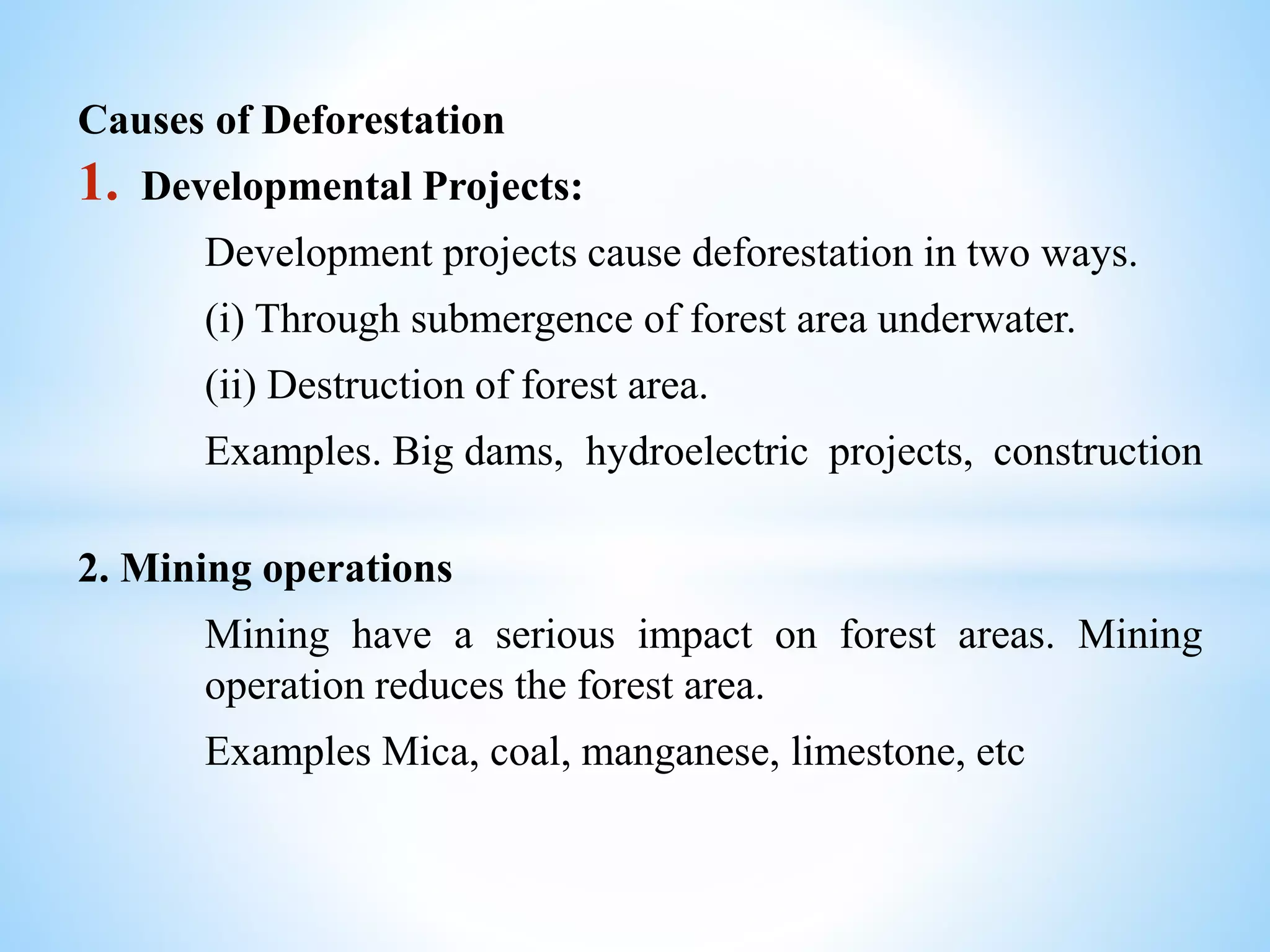 Causes of Deforestation
1. Developmental Projects:
Development projects cause deforestation in two ways.
(i) Through submergence of forest area underwater.
(ii) Destruction of forest area.
Examples. Big dams, hydroelectric projects, construction
2. Mining operations
Mining have a serious impact on forest areas. Mining
operation reduces the forest area.
Examples Mica, coal, manganese, limestone, etc
 